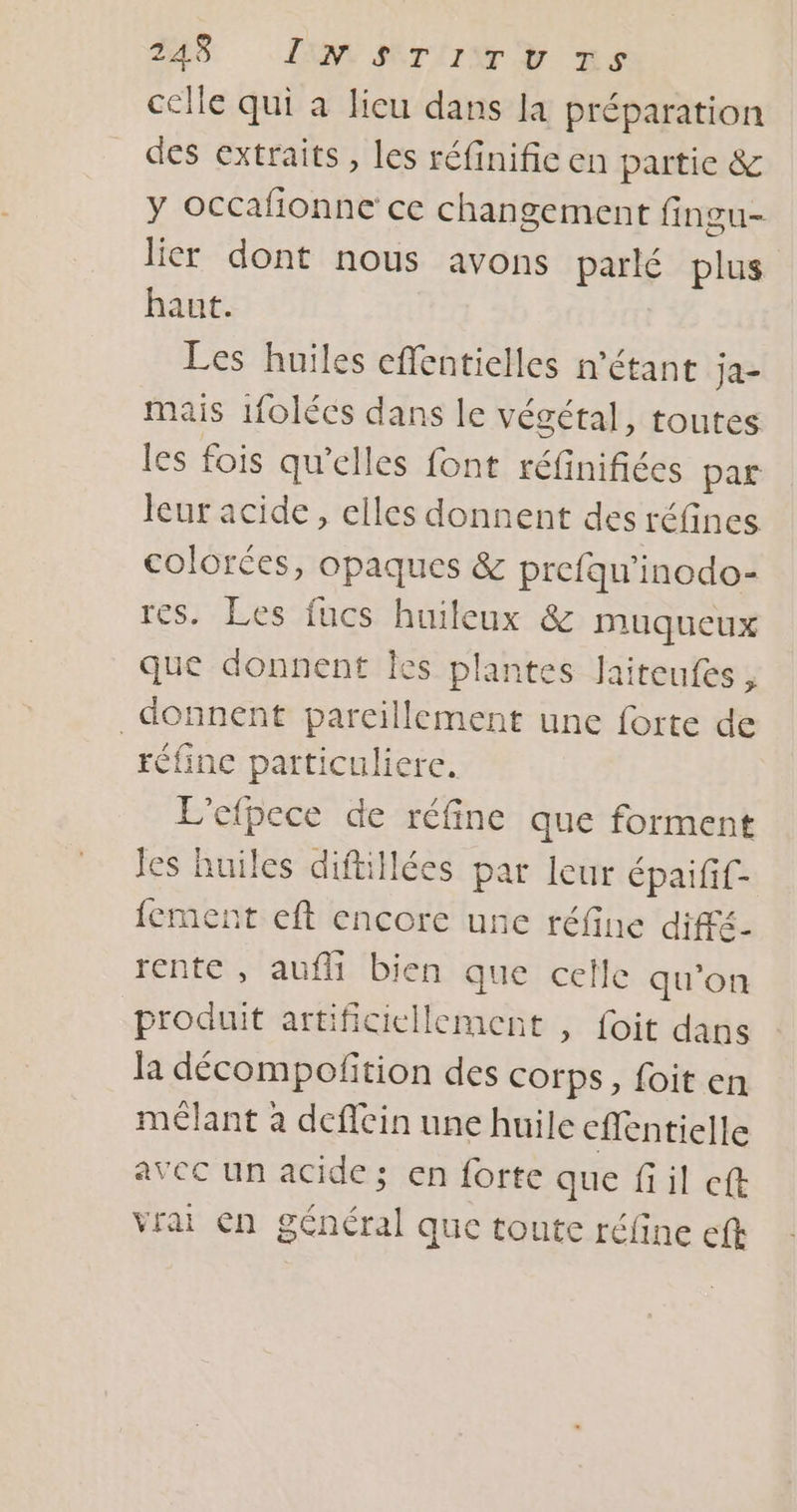 celle qui à lieu dans la préparation des extraits, les réfinific en partie &amp; y occafionne ce changement fingu- lier dont nous avons parlé plus haut. Les huiles effentielles n'étant ja- mais 1folécs dans le végétal, toutes les fois qu’elles font réfinifiées par leur acide, elles donnent des réfines colorées, opaques &amp; prefqu'inodo- res. Les fucs huileux &amp; muqueux que donnent Îes plantes Jaiteufes, donnent pareillement une forte de réfine particulierc. L'efpece de réfine que forment Jes huiles diftillées par leur épaifif- fement eft encore une réfine diffé- rente , auf bien que celle qu'on produit artificiellement , foit dans la décompoftion des corps, foit en mélant à deffein une huile cflentielle avec un acide; en forte que fil cft Vrai €n général que toute réfine eft