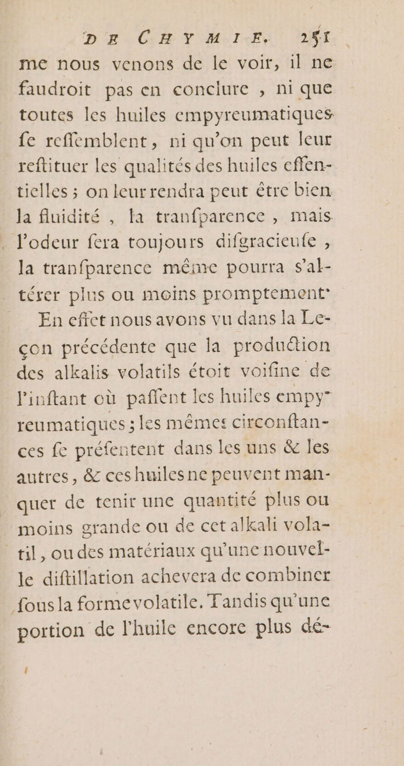 me nous venons de le voir, il ne faudroit pas en conclure , ni que toutes les huiles empyreumatiques fe reflemblent, ni qu’on peut leur reftituer les qualités des huiles effen- tielles ; on leur rendra peut être bien Ja fluidité , ta tranfparence , mais l'odeur fera toujours difgracieufe , la tranfparence même pourra sal- térer plus ou moins promptement” En effet nous avons vu dans la Le- con précédente que la production des alkalis volatils étoit voifine de Pinftant où pañlent les huiles empy” reumatiques ; les mêmes circonftan- ces fe préfentent dans les uns &amp; les autres, &amp; ceshuiles ne peuvent man- quer de tenir une quantité plus ou moins grande ou de cet alkali vola- til, ou des matériaux qu’une nouvel- le diftillation achevera de combiner fous la formevolatile, Tandis qu'une portion de l'huile encore plus dé- 1