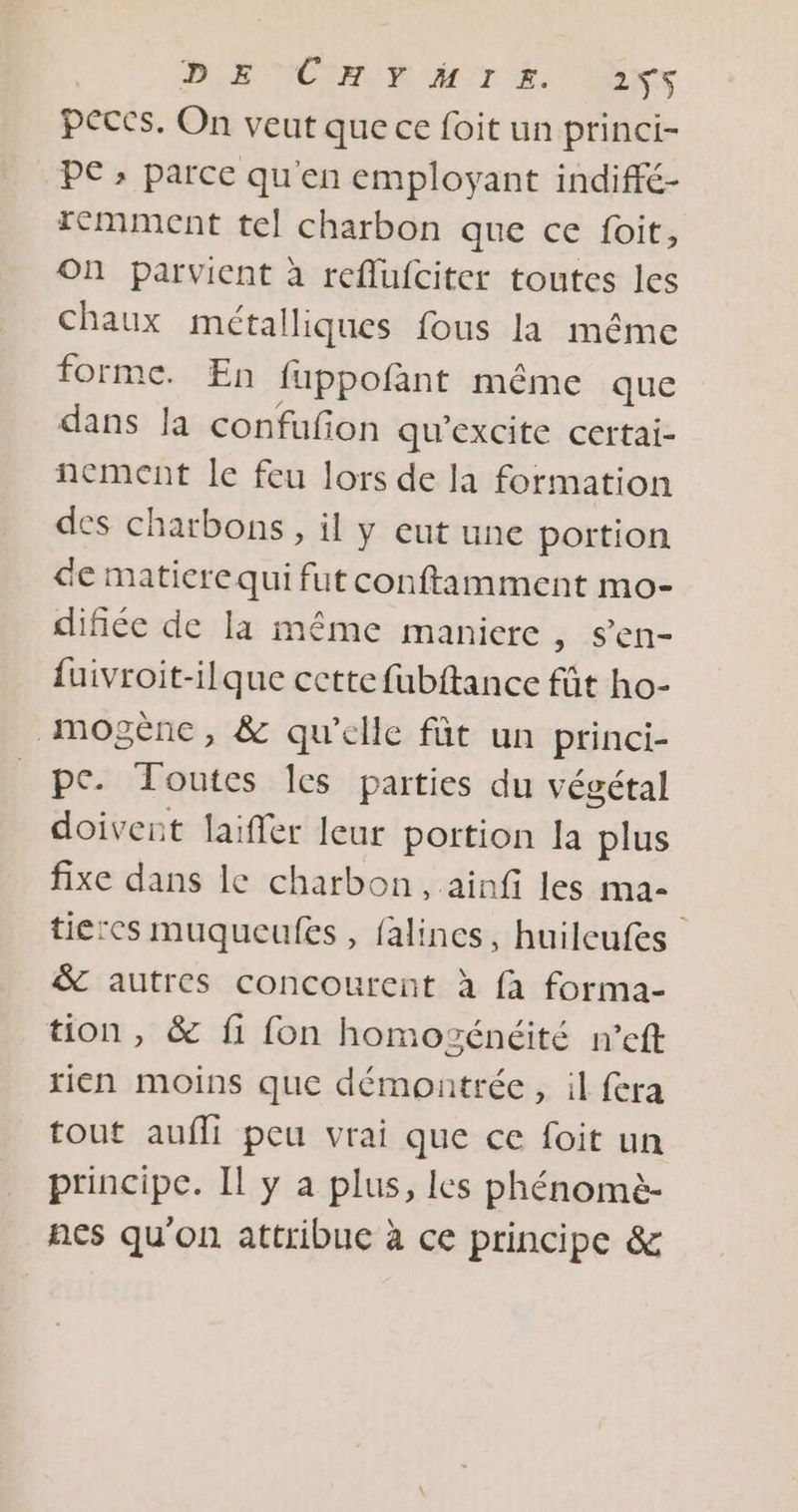 BR NCERUR AT Eine peccs. On veut que ce foit un princi- PE » parce qu'en employant indiffé- remment tel charbon que ce foit, On parvient à reflufciter toutes les chaux métalliques fous la même forme. En fuppofant même que dans la confufion qu’excite certai- nement le feu lors de la formation des charbons, il y eut une portion de matiere qui fut conftamment mo- difiée de la même maniere , Sen- {uivroit-ilque cette fubftance fût ho- _mogènce, &amp; qu'elle fût un princi- pc. Toutes Ics parties du végétal doivent laiffer leur portion la plus fixe dans le charbon, ainfi les ma- tierces muqueufes , falines, huilcufes &amp; autres concourent à fa forma- tion, &amp; fi fon homozénéité n’eft rien moins que démontrée, il fera tout aufli peu vrai que ce foit un principe. Il y a plus, les phénomè- ñes qu'on attribue à ce principe &amp;