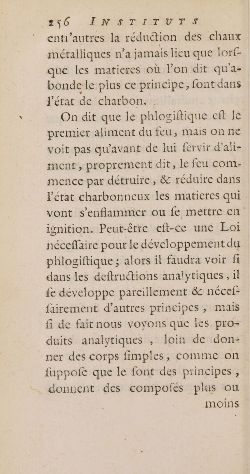 Ré - ENT ES enti’autres la rédution des chaux métalliques n’a jamais lieu que lorf- que les matieres où l’on dit qu'a- bonde le plus ce principe, font dans J'état de charbon. On dit que le phlogiftique eft le premier aliment du feu, mais on ne voit pas qu'avant de lui fervir d’ali- ment, proprement dit, le feu com- imence par détruire, &amp; réduire dans l’état charbonneux les matieres qui . vont s’'enflammer ou fe mettre en isnition. Peut-être eft-ce une Loi néceffaire pour le développement du phlogiftique ; alors il faudra voir fi dans les deftructions analytiques, il fe développe pareillement &amp; nécef- fairement d’autres principes , mais fi de fait nous voyons que Îles pro- duits analytiques , loin de don- ner des corps fimples, comme on fuppofe que le font des principes, donnent des compofés plus ou moins