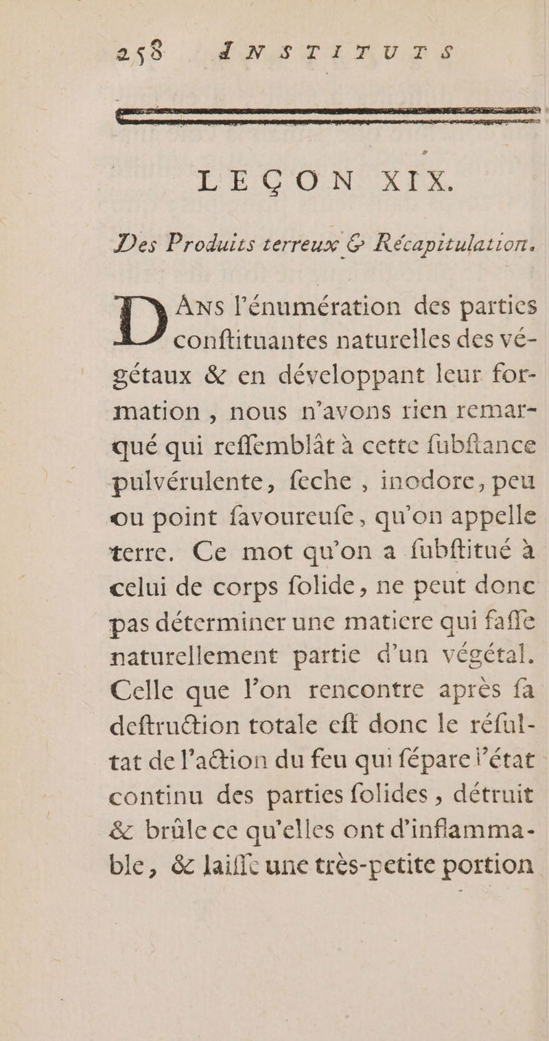 21$ ÉMPSCLAUGE Des Produits terreux &amp; Récapitulation. ANS l’'énumération des parties conftituantes naturelles des vé- gétaux &amp; en développant leur for- mation , nous n'avons rien remar- qué qui reflemblât à cette fubflance pulvérulente, feche , inodore, peu ou point favoureufe, qu'on appelle terre. Ce mot qu'on a fubftitué à celui de corps folide, ne peut donc pas déterminer une matiere qui faffe naturellement partie d’un végétal. Celle que l’on rencontre après fa deftruction totale eft donc le réful- tat de lation du feu qui fépare l’état continu des parties folides , détruit &amp; brûle ce qu'elles ont d’inflamma- ble, &amp; laific une très-petite portion