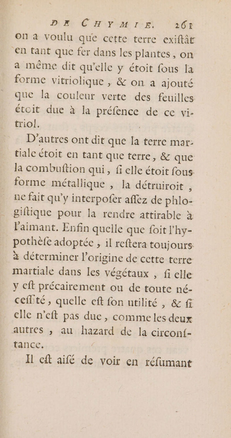 On à voulu que cette terre exiftât En tant que fer dans les plantes, on a même dit qu’elle y étoit fous la forme vitriolique , &amp; on a ajouté que la couleur verte des feuilles étoit due à la préfence de ce vi- triol. 4e D'autres ont dit que la terre mar: tiale étoit en tant que terre, &amp; que la combuftion qui, fi elle étoit fous forme métallique , la détruiroit ) ue fait qu'y interpofer aflez de phlo- &amp;iftique pour la rendre attirable à laimant. Enfin quelle que foit l'hy- pothefe adoptée , il reftera toujours à déterminer l’origine de cette terre maïtiale dans les végétaux , fi elle y cft précairement ou de toute né- ceflté, quelle eft fon utilité , &amp; fi elle n’eft pas due, commeles deux autres ,; au hazard de la circon{- tance. | H cft aifé de voir en réfumant