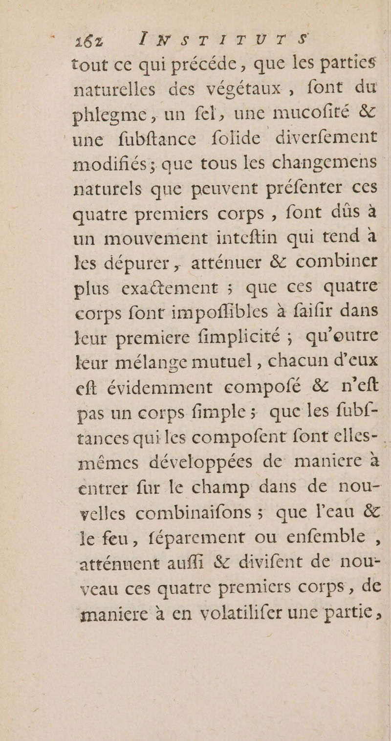 182 INSTITUTS tout ce qui précéde, que les parties naturelles des végétaux, font du phlegme, un fel, une mucofité &amp; ‘une füubftance folide diverfément modifiés ; que tous les changemens naturels que peuvent préfenter ces quatre premiers corps , font düs à un mouvement intceftin qui tend à les dépurer , atténuer &amp; combiner plus exactement ; que ces quatre corps font impoflibles à faifir dans Jeur premiere fimplicité ; qu'eutre leur mélange mutuel, chacun d'eux eft évidemment compofé &amp; n'eft pas un corps fimple; que les fub{- tances qui les compofent font clles-. mêmes développées de maniere à entrer fur le champ dans de nou- velles combinaïfons ; que l’eau &amp; le feu, féparement ou enfemble , atténuent auf &amp; divifent de nou- veau ces quatre premiers corps, de maniere à en volatilifer une partie;