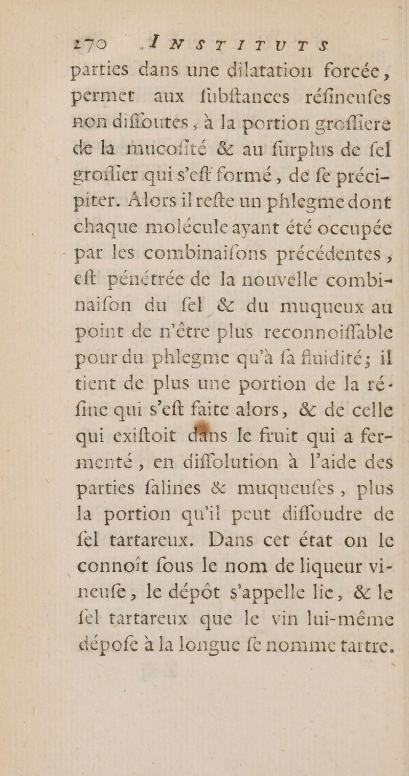 no #ws TI Pure 2 païties dans une dilatation forcée, permet aux füubftances réfincufes non difioutes ; à la portion groflicre de là mucofité &amp; au fürplus de fel groflier qui s’cft formé, de fe préci- piter. À lors il refte un phlegme dont chaque molécule ayant été occupée - par les combinaïfons précédentes , eft pénétrée de la nouvelle combi- naïfon du fel &amp; du muqueux au point de n'être plus reconnoiflable pour du phlegme qu’à fa fiuidité; il tient de plus une portion de la ré: finc qui s’eft faite alors, &amp; de celle qui exiftoit dns le fruit qui a fer- menté , en diffolution à l’aide des parties falines &amp; muqueufes, plus la portion qu'il peut diffloudre de {el tartareux. Dans cet état on le _connoiît fous le nom de liqueur vi- neufé , le dépôt s'appelle lie, &amp; le {el tartareux que le vin lui-même dépofe à la longue fe nomme tartre.