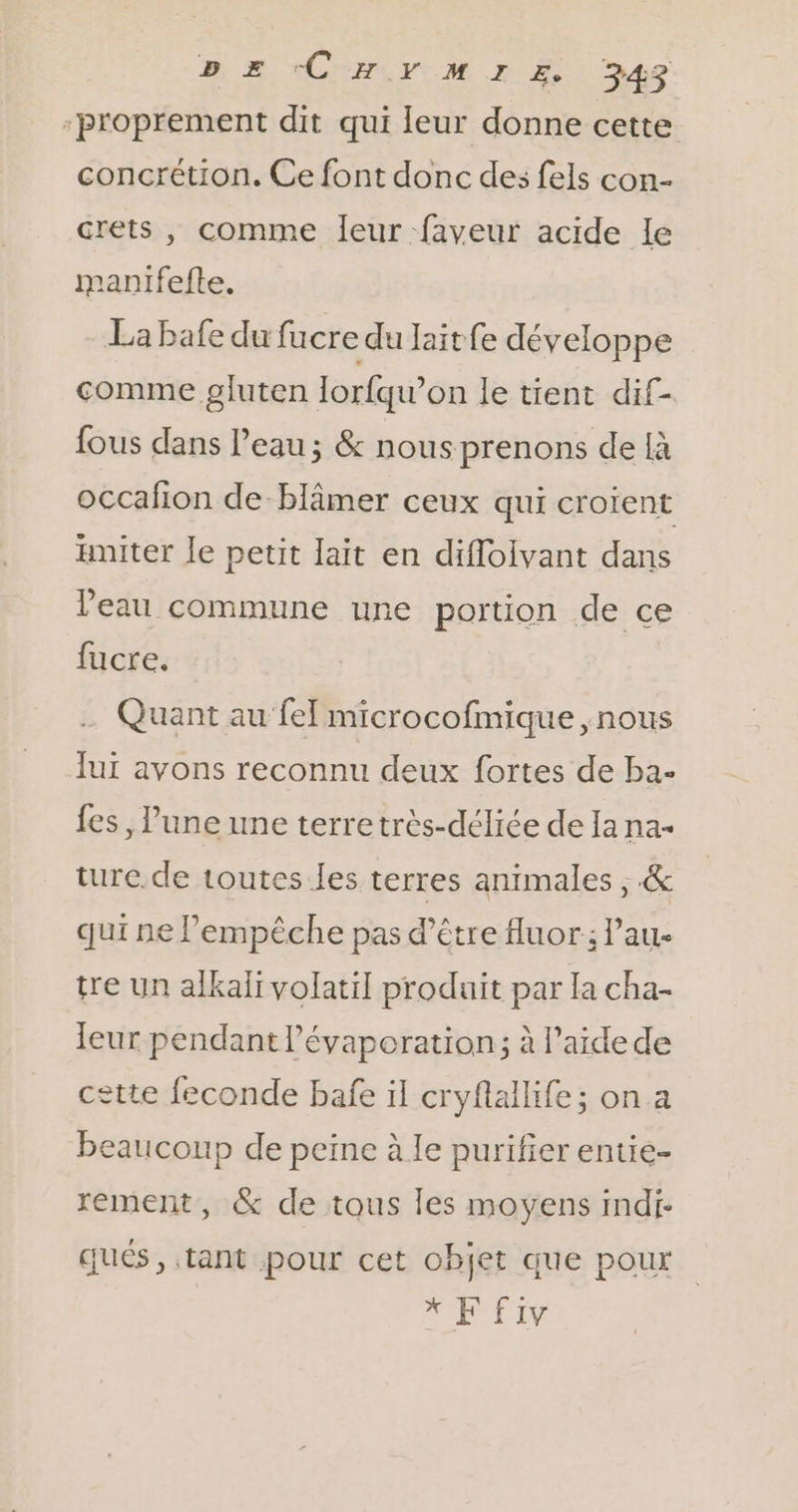 proprement dit qui leur donne cette concrétion. Ce font donc des fels con- crets , comme leur faveur acide le manifefte. La bafe du fucre du laitfe développe comme gluten lorfqw’on le tient dif- fous dans Peau; &amp; nous prenons de {à occafon de blâmer ceux qui croient aniter le petit lait en difloivant dans Veau commune une portion de ce fucre. … Quant au fe microcofmique , nous lui avons reconnu deux fortes de ba- fes, l’une une terretrès-déliée de la na- turc. de toutes les terres animales ; &amp; qui ne l'empêche pas d’être Auor; Pau- tre un alkali volatil produit par la cha- leur pendant l’évaporation; à l’aide de cette feconde bafe il cryflallife; on a beaucoup de peine à le purifier entie- rement, &amp; de tous les moyens indi- qués, tant pour cet objet que pour di: