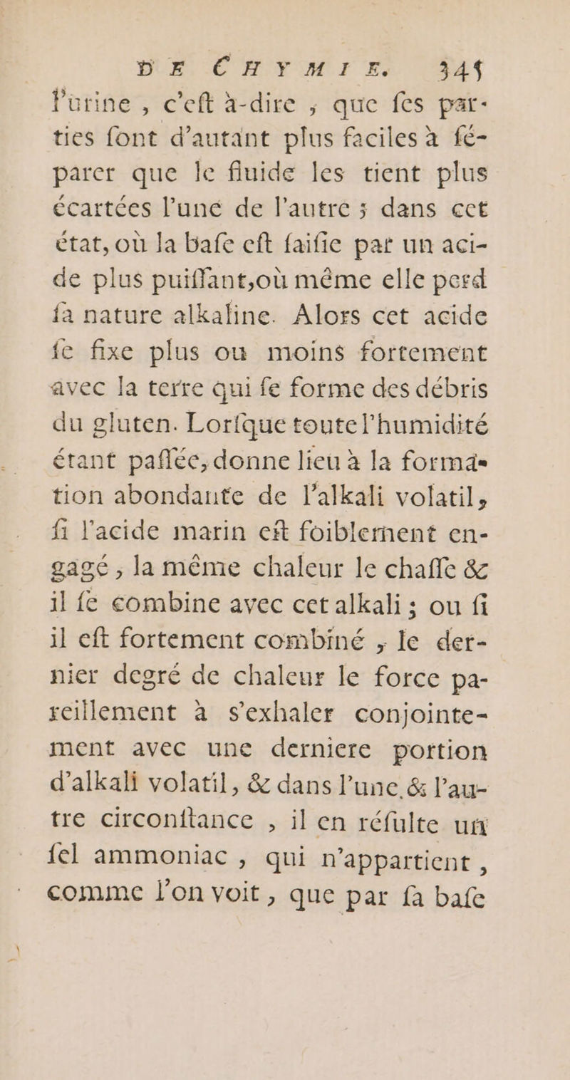 BUE EC ROVOMT EX [as Purine , c'eft à-dire ; que fes par: ties font d’autant plus faciles à fe- parer que Îe fluide les tient plus écartées l’une de l’autre ; dans ect état, Où Ja bafe cf faifie par un aci- de plus puiffant,où même elle perd fa nature alkaline. Alors cet acide fe fixe plus où moins fortement avec la terre qui fe forme des débris du gluten. Lorique toute l'humidité étant pañlée, donne lieu à la forma tion abondante de l’alkali volatil, fi l'acide marin ef foiblernent en- gagé , la même chaleur le chaffe &amp; il fe combine avec cet alkali ; ou fi il eft fortement combiné , le der- nier degré de chaleur le force pa- scillement à s’exhaler conjointe- ment avec une derniere portion d’alkali volatil, &amp; dans l’une &amp; l’au- tre circonitance , il en réfulte un {el ammoniac , qui n'appartient , comme l'on voit, que par fa bafe