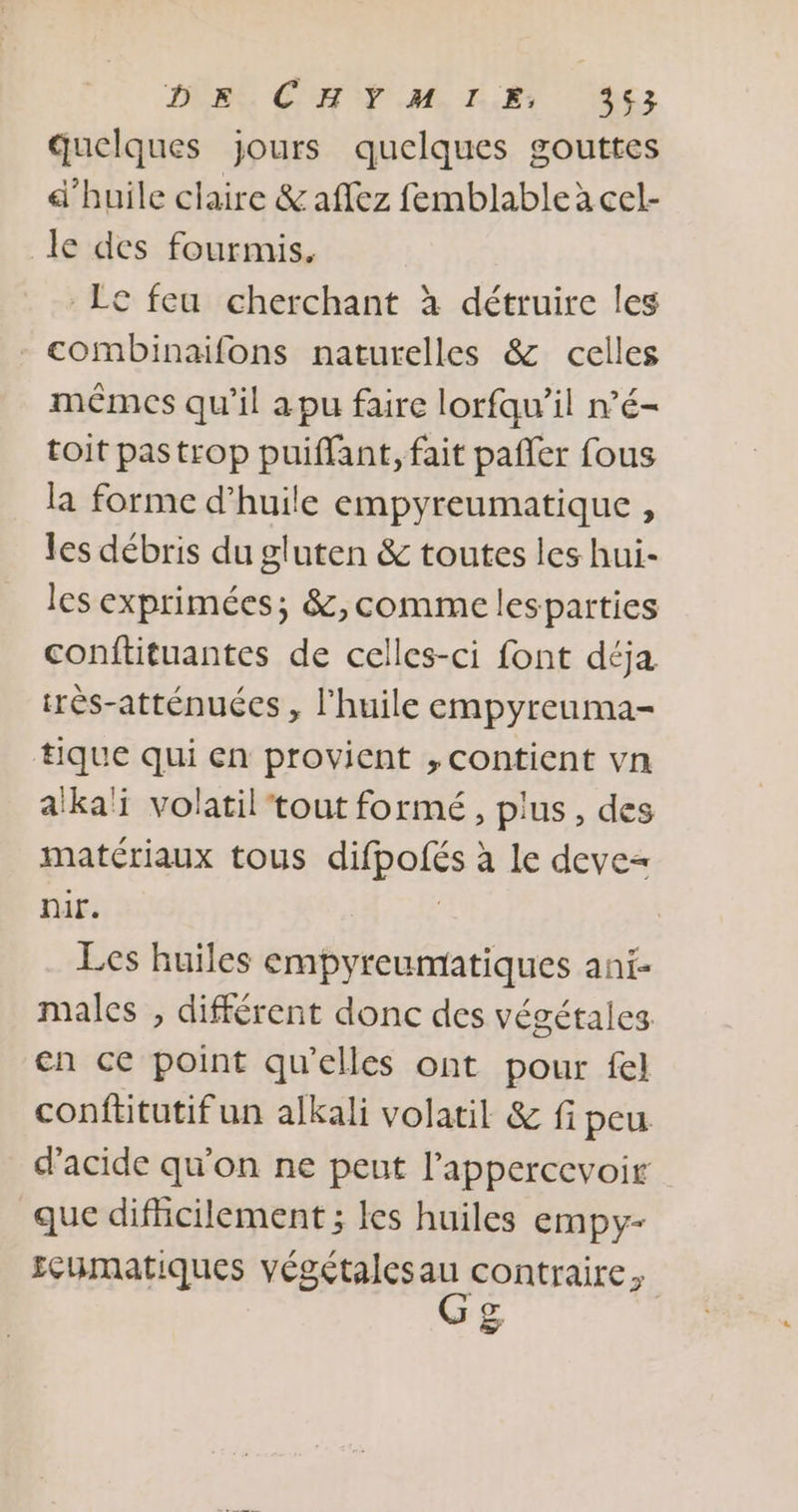 DER CHE ME, HET Es quelques jours quelques gouttes d'huile claire &amp; affez femblable à cel- le des fourmis. Lc feu cherchant à détruire les - combinaifons naturelles &amp; celles mêmes qu’il a pu faire lorfqu’il n’é- toit pastrop puiffant, fait pañler fous la forme d'huile empyreumatique , les débris du gluten &amp; toutes les hui- les exprimées; &amp;,comme lesparties conftituantes de celles-ci font déja rès-atténuées , l'huile empyreuma- tique qui en provient , contient vn a'ka'ï volatil tout formé, plus, des matériaux tous difpofés à le deve= nir. | Les huiles empyreumatiques ani- males , différent donc des végétales en ce point qu'elles ont pour fel confütutif un alkali volatil &amp; fi peu d'acide qu'on ne peut l’appercevoir que difhcilement ; les huiles empy- seumatiques végétalesau contraire, &amp;