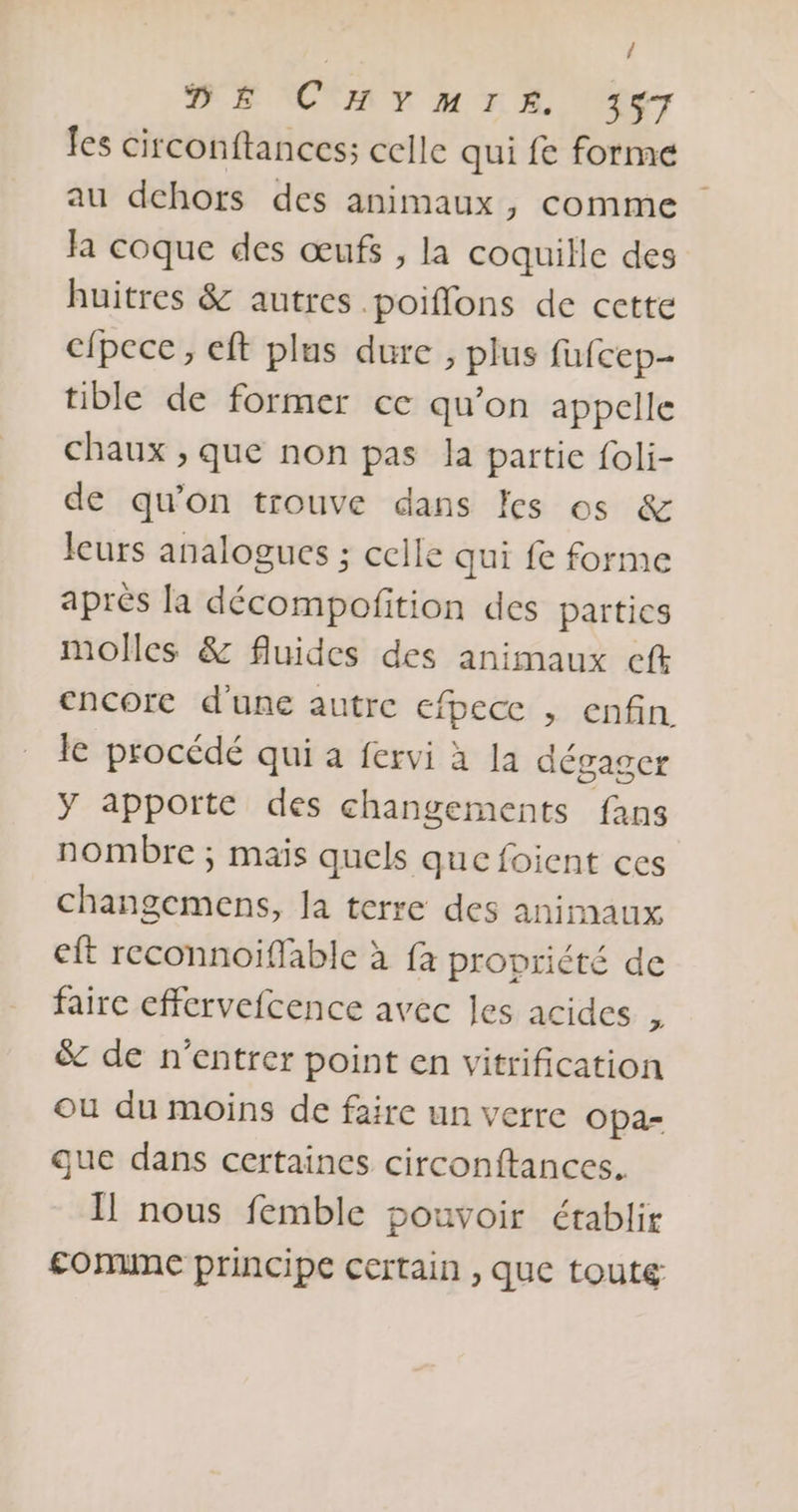 / DE CHYMIE 347 les circonftances; celle qui fe forme au dehors des animaux, comme Ja coque des œufs , la coquille des huitres &amp; autres .poiflons de cette cfpece, eft plus dure , plus fufcep- tible de former ce qu’on appelle chaux , que non pas la partie foli- de qu’on trouve dans les os &amp; leurs analogues ; celle qui fe forme aprés la décompofition des parties molles &amp; fluides des animaux eft encore d'une autre efpecc , enfin le procédé qui a fervi à la dégager Y apporte des changements fans nombre ; mais quels que foient ces changemens, Ja terre des animaux eft reconnoiffable à fa propriété de faire cffervefcence avec les acides , &amp; de n’entrer point en vitrification ou du moins de faire un verre Opa- que dans certaines circonftances. Il nous femble pouvoir établir £onune principe certain , que toutg