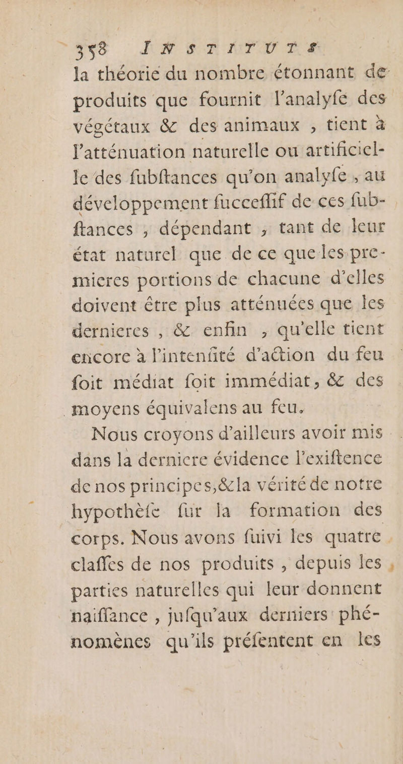 8 AN ET MTMER la théorie du nombre étonnant de produits que fournit l’analyfe des végétaux &amp; des animaux , tient à latténuation naturelle ou artificiel- le des fubftances qu’on analyfe , au développement fucceflif de ces fub- ftances , dépendant ; tant de leur état naturel que de ce que les.pre- mieres portions de chacune d'elles doivent être plus atténuées que Îles dernieres , &amp; enfin , qu'elle tient encore à l'intenfité d’aétion du feu foit médiat foit immédiat, &amp; des moyens équivalens au feu. Nous croyons d’ailleurs avoir mis dans la dernicre évidence l’exiftence de nos principes,&amp;la vérité de notre hypothète für la formation des corps. Nous avons fuivi Îles quatre. claffes de nos produits , depuis les parties naturelles qui leur donnent naiflance , jufqu’aux derniers phé- nomènes qu'ils préfentent en les