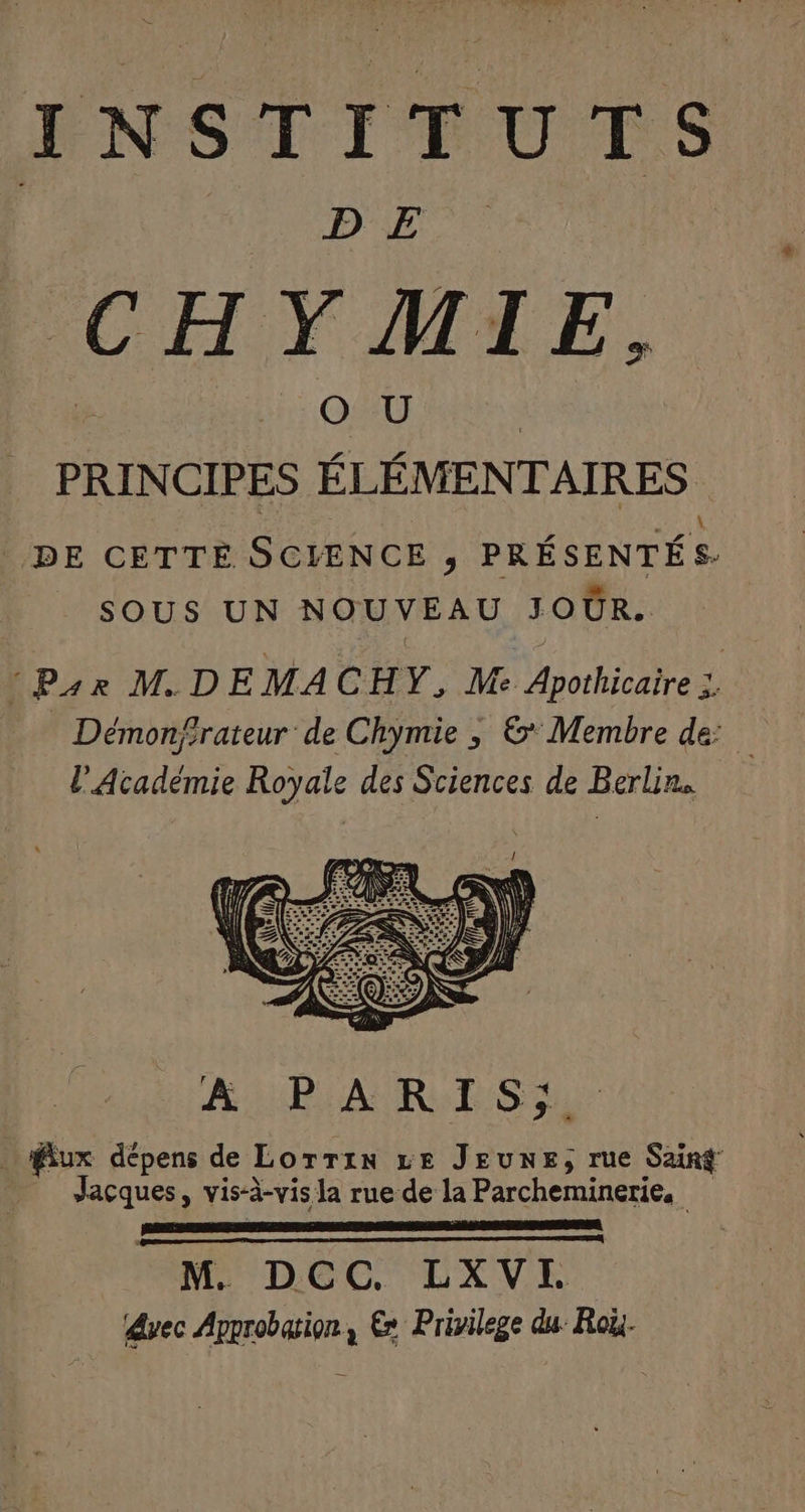 TE ENSTITUTS | DA. CHYMIE, PRINCIPES ÉLÉMENTAIRES DE CETTE SCIENCE ; PRÉSENTÉS- SOUS UN NOUVEAU JOUR. :P4r MDE MAC HY, Me Apothicaire 7 Démon/rateur de Chymie , &amp; Membre de: l'Académie Royale des Sciences de Berlin. A URBAN RP Su | ux dépens de Lorrin Le JEUNE, rue Sang Jaçques, vis-à-vis la rue de la Parcheminerie. M. DCC. LXVEI dvec Approbation, € Privilege du: Roi.