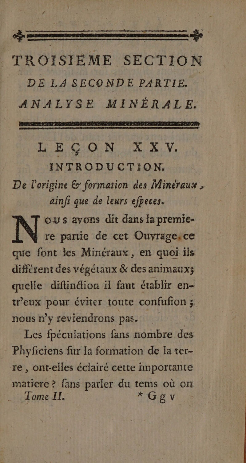 +— LR TROISIÈME SECTION DE LA SECONDE PARTIE ANALYSE MINÉRALE, LE CION IX XV. INTRODUCTION. De l'origine &amp;: formation des Minéraux , ainfi que de leurs efpeces. ous avons dit dans Ja premie- re partie de cet Ouvragesce que font les Minéraux, en quoi ils différent des végétaux &amp; des anrmauxs quelle difinéion ïl faut établir en- treux pour éviter toute confufion 3 nous n’y reviendrons pas. d Les fpéculations fans nombre des : Phyficiens fur la formation de Ia ter- re, ont-elles éclairé cette importante matiere ? fans parler du tems où on Tome IT. * Ggv