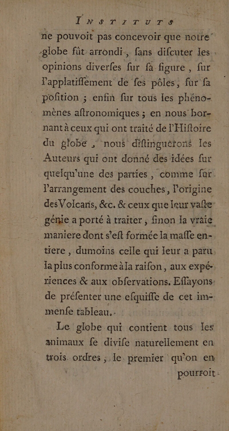 Ts LE AE NOR CAE 1 à ne pouvoit pas concevoir que notre” -globe füt arrondi, fans difcuter les. opinions diverfes far fa figure , fur lapplatiflement de fes pôles, fur fa poñtion ; enfin fur tous les phéno- mènes aftronomiques ; en nous bor- nant à ceux qui ont traité de l'Hiftoire du globe ;‘ nous diflimguëtons les Auteurs qui ont donné des idées fur quelqu'une des parties, comme far. l'arrangement des couches, lorigine desVolcanis, &amp;c. &amp; ceux que leur vale géme a porté à traiter, finon la vräie . maniere dont s’eft formée la mafle en- tiere , dumoïns celle qui Ieur a paru. la plus conforme la raïfon, aux expé- riences &amp; aux obfervations. Effayons: de préfenter une efquitfe de cet im- menfe tableau. . Le globe qui contient tous les animaux fe divife naturellement en trois. ordres ; le. premier qu'on en pourroit :