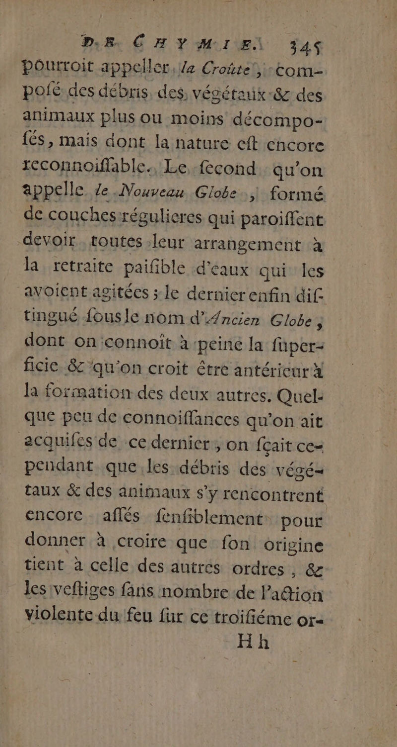 PE CHY MI EN 34S Pourroit appeller, Ze Croñte’, tom poié des débris, des, végétaix-&amp; des animaux plus ou moins décompo- {és, mais dont la nature eft encore rcconnoiffable., Le, fecond qu’on appelle. ze Nouveau Globe.,\ formé de couches :régulieres qui paroiffent devoir. toutes leur arrangement à la retraite paifble d'eaux qui Îles avoient agitécs ; le dernicrenfin dif tingué {ousle nom d’Ancien Globe ; dont on connoiît à ‘peine la fuper- ficie, &amp; ‘qu'on croit être antéricur x la formation des deux autres. Quel- que pet de connoiffances qu’on ait acquifes de ce dernier, on fçait ce- pendant que les débris des végé= taux &amp; des animaux s’y rencontrent encore aflés fenfiblement: pour donner à croire que fon origine tient à celle des autres ordres, &amp; les veftiges fans nombre de Padion violente du feu für ce troifiéme ora Hh