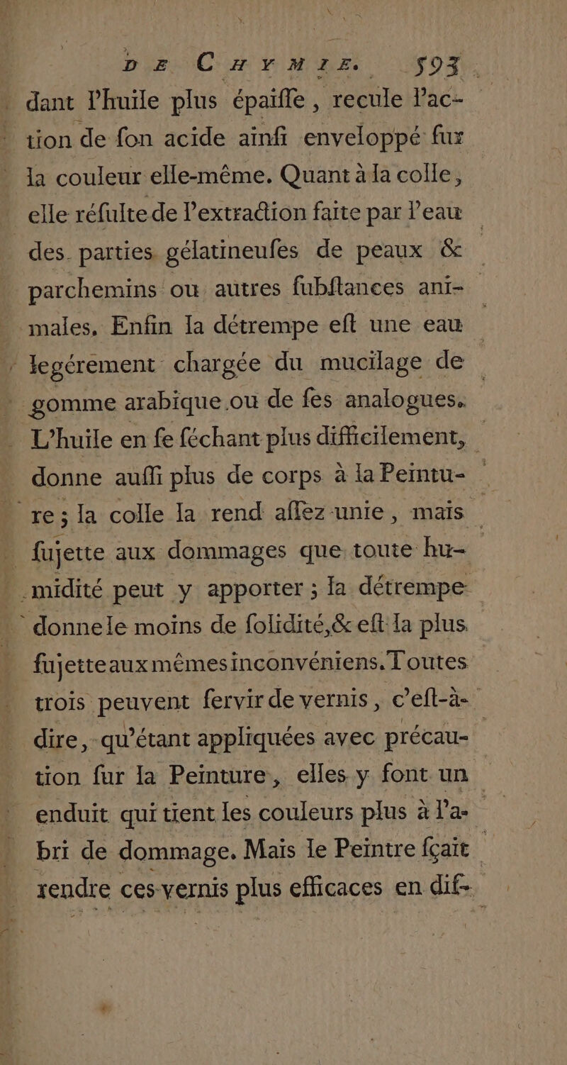 DE CHYMIE S$S93. dant Phuiïle plus épaifle , recule lac- tion de fon acide aïinfi enveloppé fur la couleur elle-même. Quant à la colle, elle réfulte de l’extra@ion faite par l'eau des parties gélatineufes de peaux &amp; parchemins ou autres fubflances ani- males, Enfin la détrempe eft une eau / Jegérement chargée du mucilage de | gomme arabique ou de fes analogues. L'huile en fe féchant plus difficilement, donne aufñfi plus de corps à la Pemtu- re; la colle la rend aflez unie, mais À fujette aux dommages que toute hu- midité peut y apporter ; la détrempe * donnele moins de folidité,&amp;eft la plus fujetteauxmêmesinconvéniens. Toutes trois peuvent fervir de vernis, c’eft-à- dire, -qu’étant appliquées avec précau- tion fur la Peinture, elles y font un enduit qui tient Les couleurs plus à l’a | bri de dommage, Mais le Peintre fçait rendre ces vernis plus eficaces en dif-