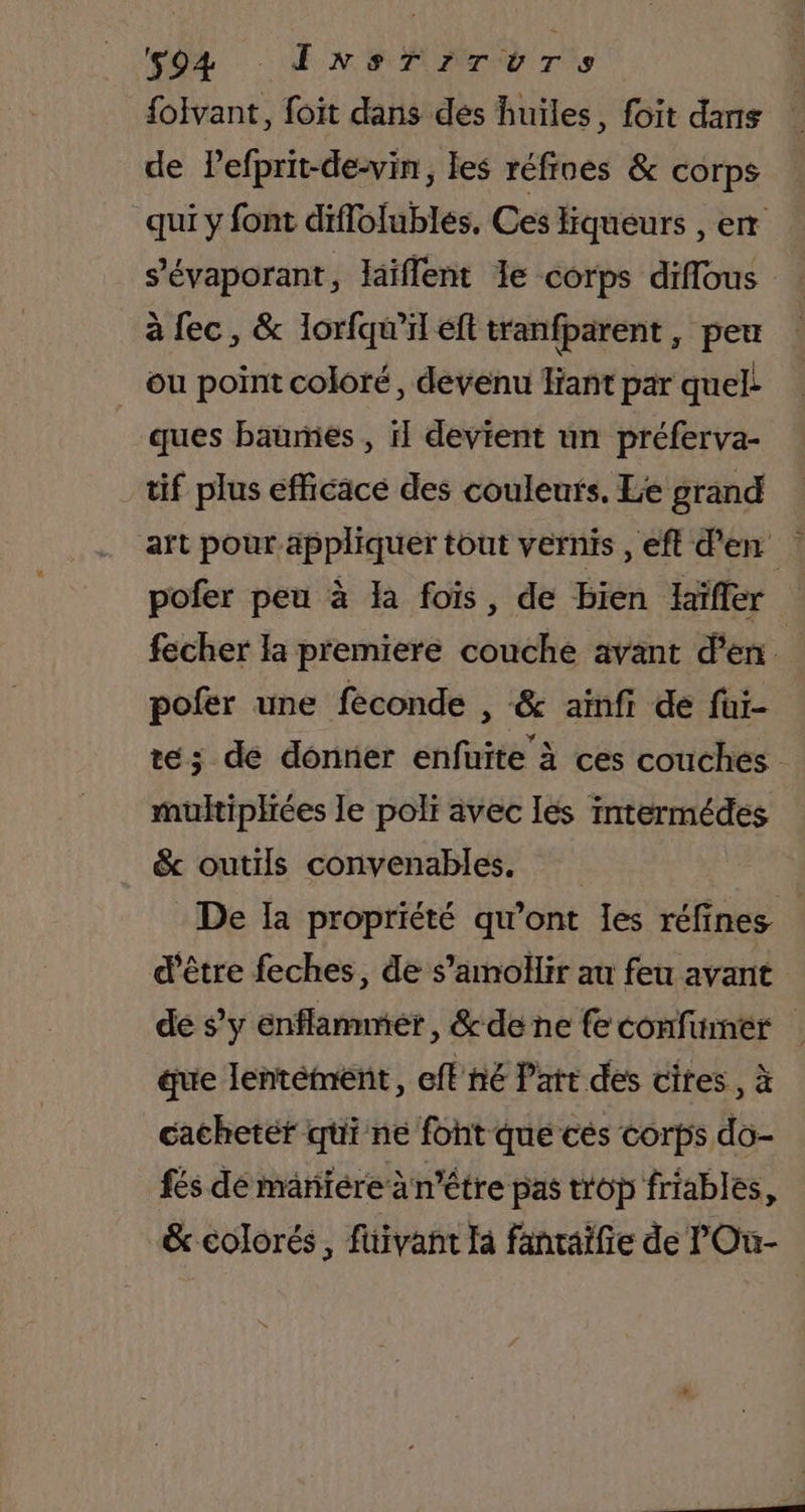 94 InNsTiITUTS folvant, foit dans des huiles, foit dans de Pefprit-de-vin, les réfines &amp; corps qui y font diflolubles, Ces Hiqueurs , er s’évaporant, laïflent le corps diflous à fec, &amp; lorfqu’il éft tranfparent, peu ou point coloré, devenu fiant par quel. ques baumies , il devient un préferva- tif plus efficace des couleuts. Le grand art pour appliquer tout vernis , eft d'en pofer peu à Ia fois, de bien laïffer fecher la premiere couche avant d'en pofer une feconde , &amp; ainfi de füi- te; de donner enfuite à ces couches multiphiées le poli avec les intermédes &amp; outils convenables. De Ia propriété qu'ont les réfines d'être feches, de s’amollir au feu avant de s’y enflammer, &amp;de ne fe confumer | que lentément, eflné Patt des cites, à cachetér qi ne font que cés corps do- fés dé mänïére à n'être pas trop friables, &amp; colorés, füivant Ja fanraifie de lOu-