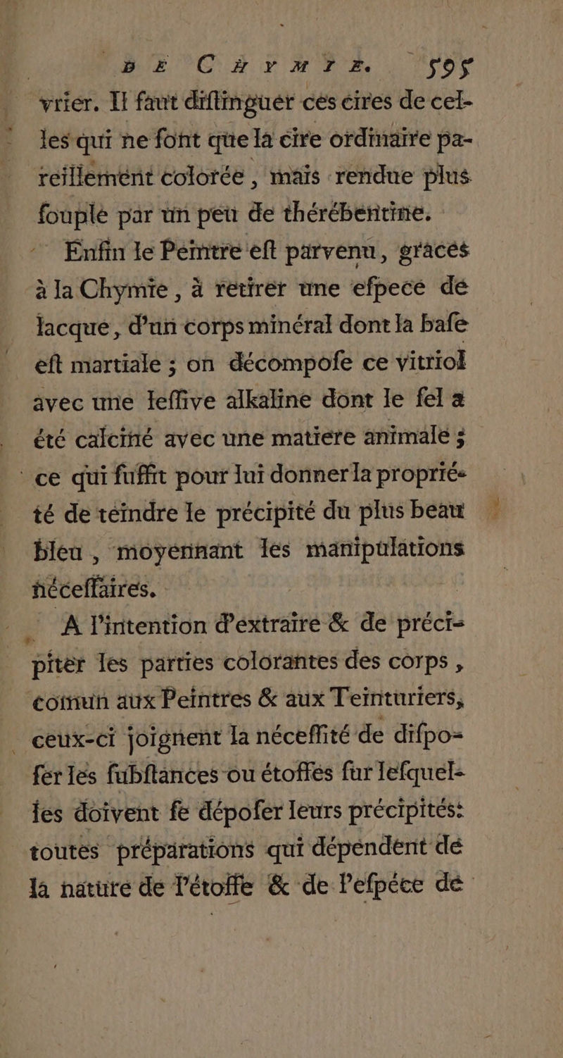 | RE NO RE HR LL ITor vrier. Il faut diflmguér ces cires de cel- les qui ne font que la cire ordinaire pa- reillement colorée , maïs rendue plus fouplé par ün peu de thérébentine. Enfin le Pemitreeft parvenu, graces à la Chymie , à retirer une efpecé de lacque, d'un corps minéral dont la bafe eft martiale ; on décompofe ce vitriol avec une leffive alkaline dont le fel à | été calciné avec une matiere animale 3 ce qui fuffit pour lui donner la propriés té de téindre le précipité du plus beau bleu , moyennant les manipulations héceffaires. A l'intention d'extraire &amp; de préci- pitéèr les parties colorantes des corps , coinun aix Peintres &amp; aux Teinturiers, _ ceux-ci joignent la néceffité de difpo- fer les fubftances ou étoffés fur lefquel- fes doivent fe dépofer leurs précipités: toutes préparations qui dépendent dé Re