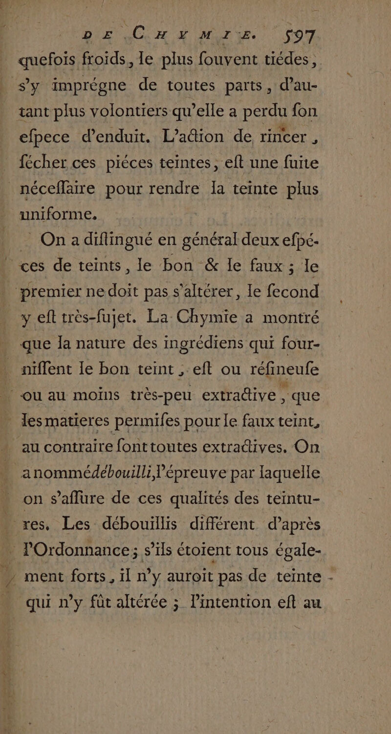 quefois froids, le plus fouvent tiédes, tant plus volontiers qu’elle a perdu fon efpece d’enduit. L’aûtion de rincer , fécher ces piéces teintes, eft une fuite néceflaire pour rendre Ia teinte € plus uniforme. _ On a diflingué en général deux efpé- y eft très-fujet. La Chymie à montré que Îa nature des ingrédiens qui four- L au contraire fonttoutes extractives, On anommédebouilli épreuve par laquelle on saflure de ces qualités des teintu- ment forts, il n’y auroit pas de teinte qui ny fût altérée ; l'intention eft au 4