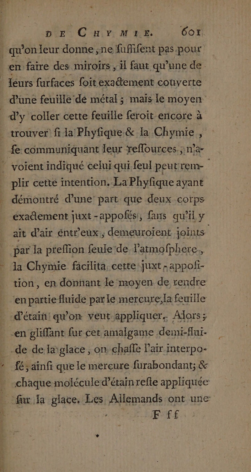 DE CHYMIE. 607 sou eur donnes ne RUBENS pes RUE | _Iéurs re foit Mu dehosé couverte d’une feuille dé métal ; maïs le moyen d’y coller cette feuille feroit encore à trouver fi la Phyfique.&amp; la Chymie fe: communiquant leur refources. n’a ” voient indiqué celui qui feul peutrem- plix cetté intention, La Phyfique ayant démontré d’une: part que deux corps éxadlement juxt -appofés!, fans qu’il y ait d'air éntr'eux:, demeuroient joints par la preffion feule de l’armofphere., la Chymie fäcilita cette juxt -appofi- tion, en donnant le moyen de rendre en partie fluide par le mercure;la feuille d’étaïn! qu'on veut appliquer. Alors; -en gliffant fur cet amalgame demi-flui- _de de la'glace , on chaffe l'air interpo- fé; ainfr que le mercure furabondant; &amp; chaque molécule d’érainrefte appliquée p: fur la glace, Les Allemands ont une | | F ff