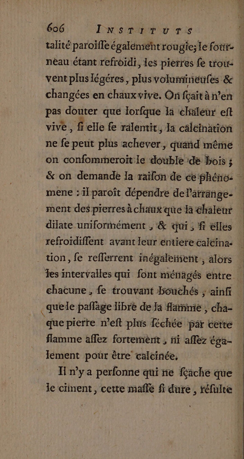 talité paroïfle également rou gie; le fout. néau étant refroïdi, les pierres fe trou | vent plus légéres, plus volumineufes &amp; changées en chaux vive. On fçaït à n’en pas douter que lorfque là éliäleur eft | vive , felle fe rälentic, Ia câléination : ne fe peut plus achever, quand même | on confommeroit le double ‘dé bois ; | &amp; on demande la raïon de ce phéno: mene : il paroît dépendre delarränge- ment des pierres à chaux que 14 haleur diate uniformément , &amp; qui ; fi elles ESS PRE AP, Un 0 EM refroïdiflent avant leur entiere caléina- . tion, fe refferrent inégaleñient,, alors Tes intervalles qui font ménagés entre chacune , fe trouvant bouchés ; ainf _quele pañlage libre de Ja flame , cha- | que pierre n’eft plus féchée par cette flamme aflez fortement , ni affez éga- lement pour être calcinée, | H nya perfonne qui ne fache que le ciinent, cette mañle fi dure, réfüulte