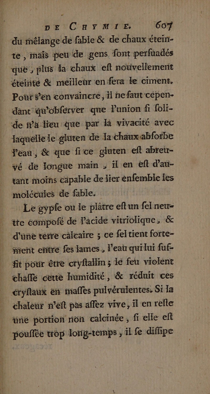 ” DE CanrmrE 607 du mélange de fable &amp; de chaux étein- te, maïs peu de gens. font perfüadés que ; plus Ha chaux eft notivellemernit éteinté &amp; meiïlleùr en fera Le ciment. Pour s’en convaincre, il ne faut cépen- dant awobferver que Punion fi foli- de fa leu que par là vivacité avec laquelle le gluten de la chaux abfotbe Peau, &amp; que fice gluten eft abreur- vé de longue main , il en eft d’au- tant moïns câpable de lier enfemble les molécules de fable. Le gypfe ou le plâtre eftun fe[new- tte éompofé de Pacide vitriolique, &amp; d'üne terre calcaire ; ce fel tient forte- ent entre fes lames, l'eau quidui fuf- fit pour être cryflallim ; lé feu violent halle cette humidité, &amp; réduit ces _ éryflaux en maffes pulvéralentes, Si Ia chaleur n’eft pas affez vive, il en refte üné portion non calcinée, fi elle eft pouffée trop lonig-temps ; il fe diflipe