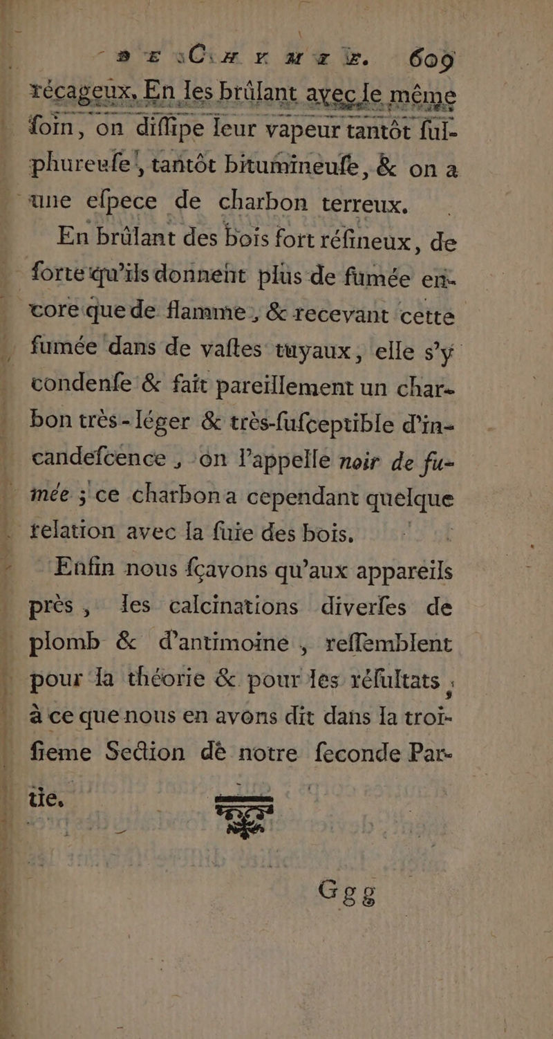 Fun \ 2e EsCix r arz . Coÿ fom, on diflipe leur vapeur tantôt {ut &gt; \ phureufe!, tantôt bitumineufe, &amp; on a En brûlant des bois fort réfineux, de core que de flamme, &amp; recevant cette fumée dans de vaites tuyaux, «elle s’y condenfe &amp; fait pareïllement un char- bon très- léger &amp; très-fufceptible d’in- candefcence , :on lappelle noir de fu- relation avec Ia fuie des bois. Enfin nous fçavons qu'aux appareils prés, des calcinations diverles de pour la théorie &amp; pour les réfultats . à ce que nous en avons dit dans la troï- fieme Sedion dè notre feconde Par- tie. oo ——