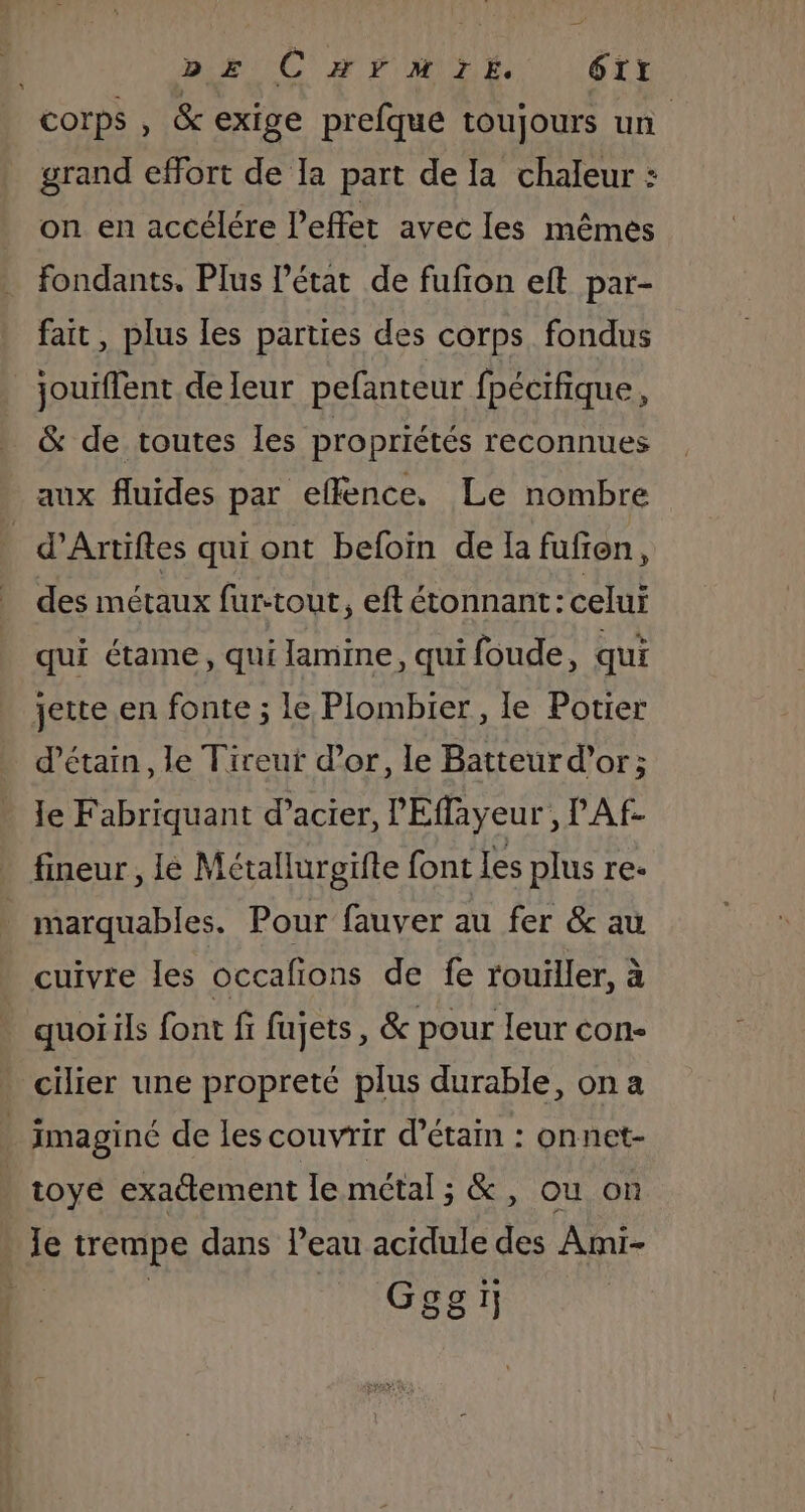 Dis C A FMDE L6TT corps , &amp; exige prefque toujours un grand effort de la part de la chaleur : on en accélére Peffet avec les mêmes fondants. Plus l’état de fufion eft par- fait, plus les parties des corps fondus jouiflent de leur pefanteur fpécifique, &amp; de toutes les propriétés reconnues aux fluides par effence. Le nombre | d’Artifes qui ont befoin de la fufien, des métaux fur-tout, eft étonnant: celui qui étame, qui lamine, qui foude, qui jette en fonte ; le Plombier, le Potier d’étain, le Tireut d’or, le Batteur d’or; Je Fabriquant d’acier, l'Effayeur , l'Af- fineur , Ie Métallurgifte font les plus re- marquables. Pour fauver au fer &amp; au cuivre les occafions de fe rouiller, à quoi ils font fi fujets, &amp; pour leur con- cilier une propreté plus durable, on a _ imaginé de les couvrir d’étain : onnet- | toye exattement le métal ; &amp;, ou on le trempe dans l’eau acidule des Ami- Gesï