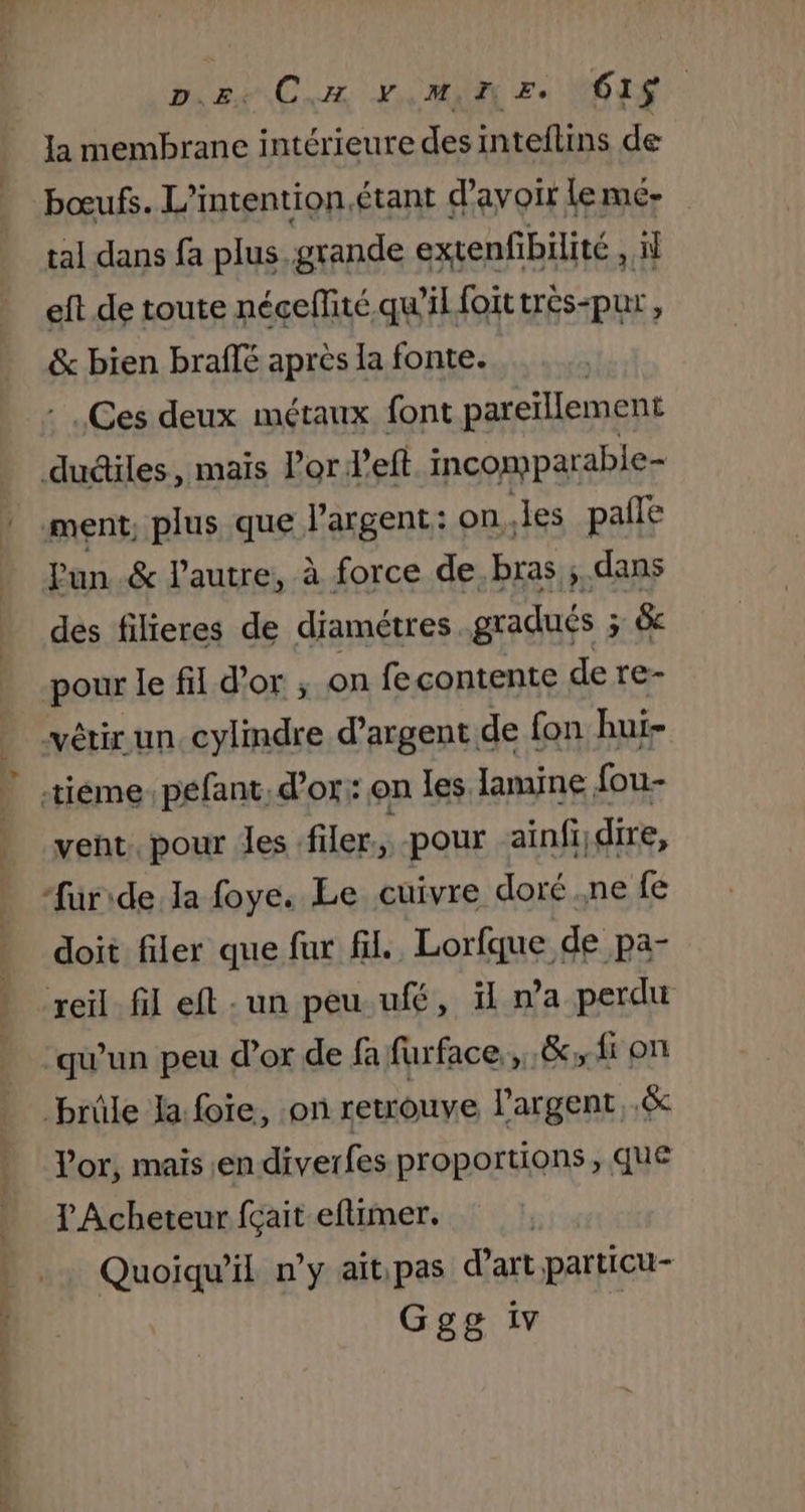 pire CH YMIN Ee VOIS la membrane intérieure des inteflins de bœufs. L’intention, étant d’avoir leme- tal dans fa plus. grande extenfibilité , eft de toute néceffité qu'il foittrés-pur, &amp; bien braflé apres la fonte. .Ges deux métaux font pareïllement dudiles, mais Por deft incomparable ment, plus que l'argent: on Jes palle Pun &amp; l’autre, à force de. bras ; dans des filieres de diamétres gradués ; Fe &amp; pour le fil d’or ; on fe contente de re- vêtir un. cylindre d'argent. de fon hui- tiéme: péfant, d’or: on les lamine fou- veñt. pour Les .filer., pour ainfi,dire, -furide Ja foye. Le cuivre doré .ne fe doit filer que fur fil, Lorfque de pa- reil. fil eft : un peu ufé, il na perdu ‘qu’un peu d’or de fa furface,,.&amp;.fi on brûle la: foie, on retrouve l'argent .&amp; l'or, mais.en diverfes proportions , que l Acheteur fçait eflimer. Quoiqu'il n’y aitipas d'art particu- Ggg iv