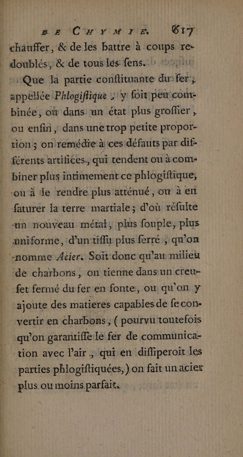 chauffer, &amp; de les battre à à coups rer doublés; &amp;:de tous lés: fens. &gt; 501 Que la partie conflituante du: fer’; appelée: Phlogiflique y: foit:peu:com- binée, où dans un état plus groflier , tion; on remédie à ces défauts par dif- biner plus intimement ce phlogiftique, ou à de rendre plus atténué, on à en faturer la terre martiale; d’où réfulte un nouveau métal, plus fouple, plus æaniforme, d’un‘tiflu plus ferré ; qu'on de charbons, on tienne dans un creu- fet fermé du fer en fonte, ou qu'on y ajoute des matieres capables de fe con- vertir en charbons ; ( pourvu toutefois qu'on garantifle le fer de communica- tion avec l'air ; qui en diffiperoit les