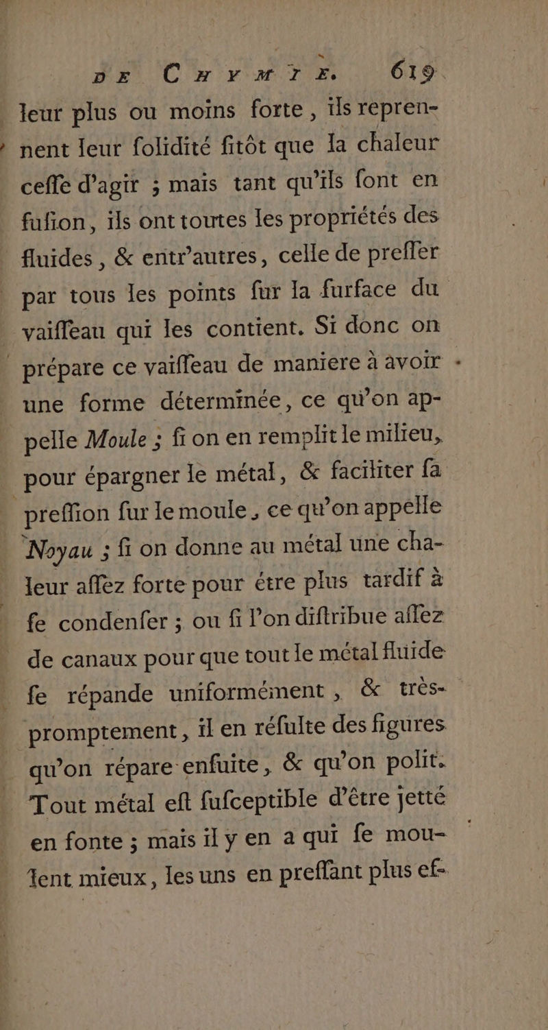 leur plus ou moins forte, ils repren- } nent leur folidité fitôt que Ia chaleur ceffe d'agir ; mais tant qu'ils font en fufñon, ils ont toutes les propriétés des fluides, &amp; entr’autres, celle de preffer par tous les points fur [a furface du vaifleau qui les contient. Si donc on _ prépare ce vaiffeau de maniere à avoir : une forme déterminée, ce qu’on ap- pelle Moule ; fi on en remplitle milieu, pour épargner le métal, &amp; faciliter fa | preffon fur Ie moule, ce quon appelle Noyau ; . fi on donne au métal une cha- Jeur aflez forte pour étre plus tardif à fe condenfer ; ou fi l’on diftribue ailez de canaux pour que tout le métal fluide fe répande uniformément , &amp; très promptement, il en réfulte des figures qu’on répare enfuite, &amp; qu’on polit Tout métal eft fufceptible d’être jetté en fonte ; maisily en à qui fe mou- ent mieux, lesuns en preffant plus ef-