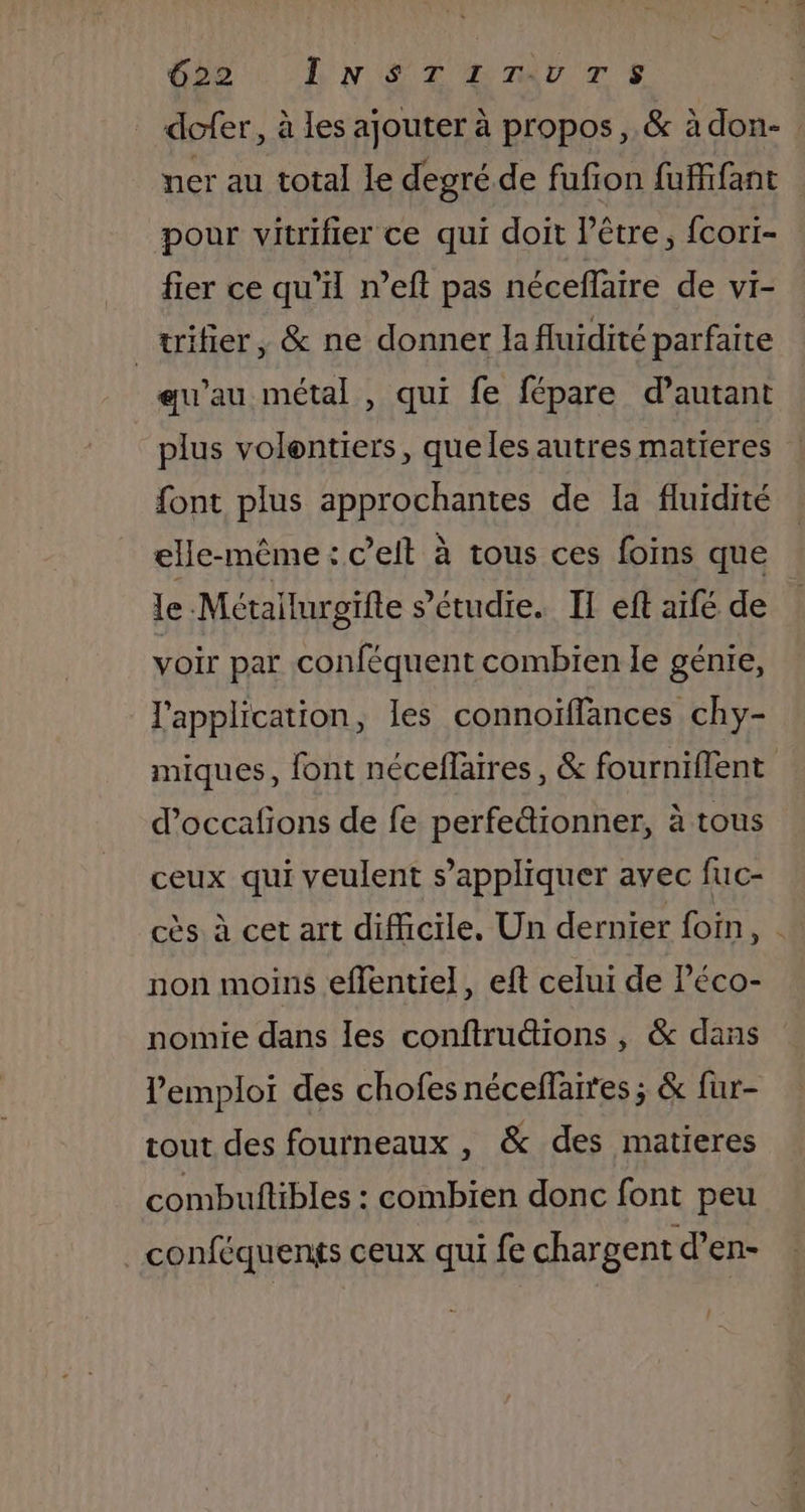 for DLNSTLMLTS dcfer, à les ajouter à propos, &amp; à don- ner au total le degré de fufion fufifant pour vitrifier ce qui doit l'être, fcori- fier ce qu’ n’eft pas néceffaire de vi- _trifier, &amp; ne donner la fluidité parfaite eu’au métal , qui fe fépare d’autant plus volentiers, que les autres matieres font plus approchantes de la fluidité elle-même: ceit à tous ces foïins que le Mctailurgifte s’étudie. IT eft aïfé de voir par conféquent combien le génie, l'application, les connoïffances chy- miques, font néceflires, &amp; fourniflent d’occafions de fe perfe&amp;ionner, à tous ceux qui veulent s’appliquer avec fuc- cès à cet art difficile, Un dernier foin Fe non moins eflentiel, eft celui de Péco- nomie dans les conftru&amp;ions , &amp; dans l'emploi des chofes néceflaires ; &amp; fur- tout des fourneaux , &amp; des matieres combuftibles : combien donc font peu _conféquents ceux qui fe chargent d’en- Î