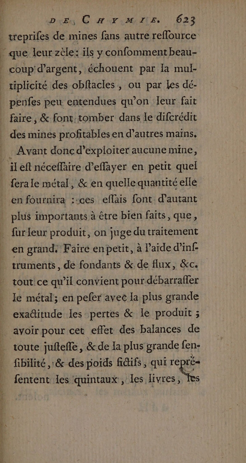 _treprifes de mines fans autre reflource _ que leur zèle: ïls y confomment beau- * coup'd’argent, échouent par Ia mul- tiplicité des obftacles, ou par les dé- | penfes peu entendues qu’on Jeur fait faire , &amp; font:tomber dans le difcrédit des mines profitablesen d’autres mains. . Avant donc d'exploiter aucune mine, _ ileft néceflaire d’effayer en petit quel ferale métal, &amp; en quellequantité elle en fournira ;:ces eflais font d'autant plus importants à être bien faits, que, fur leur produit, on juge du traitement en grand. Faire en petit, à l'aide d’inf- truments , de fondants &amp;. de flux, &amp;c. tout! ce qu’il convient pour débarraller Ie métal; en pefer avec la plus grande exaditude les pertes &amp; le produit ; avoir pour cet effet des balances de toute juftefle, &amp;de La plus grande fent fibüiité ,: &amp; des poids fiifs , qui rep = fentent Les quintaux , les livres,