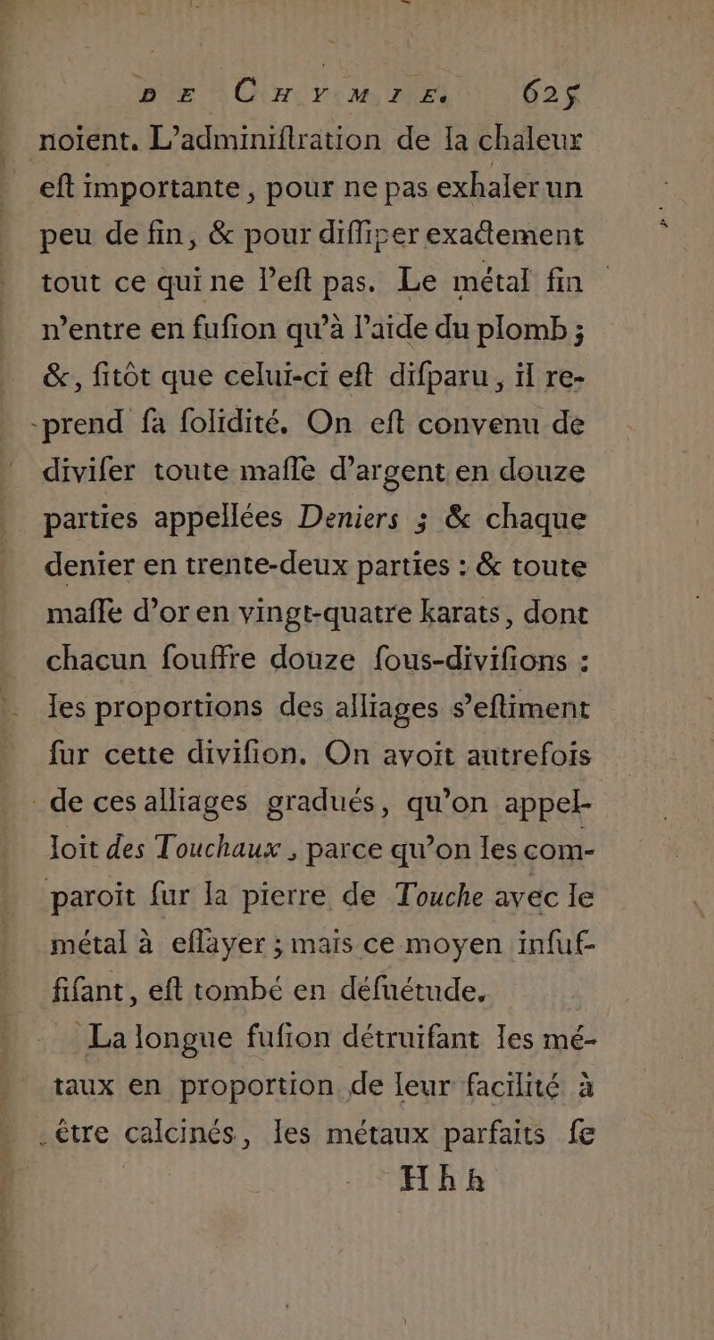 DE CHYMIE. 625$ noient. L’adminiflration de Ia chaleur eft importante, pour ne pas exhalerun peu de fin, &amp; pour difliser exatement tout ce quine left pas. Le métal fin n'entre en fufion qu’à l’aïde du plomb ; &amp;., fitôt que celui-ci eft difparu, ïl re- -prend fa folidité. On eft convenu de divifer toute mafle d'argent en douze parties appellées Deniers ; &amp; chaque denier en trente-deux parties : &amp; toute mafle d’or en vingt-quatre karats, dont chacun fouffre douze fous-divifions : les proportions des alliages s’efliment fur cette divifion. On avoit autrefois de ces alliages gradués, qu’on appel- Joit des Touchaux , parce qu’on les com- paroit fur la pierre de Touche avec le métal à eflayer ; maïs ce moyen infuf- fifant, eft tombé en défuétude, La longue fufion détruifant les mé- taux en proportion. de leur facilité à _être calcinés, Îles métaux parfaits fe Hbh