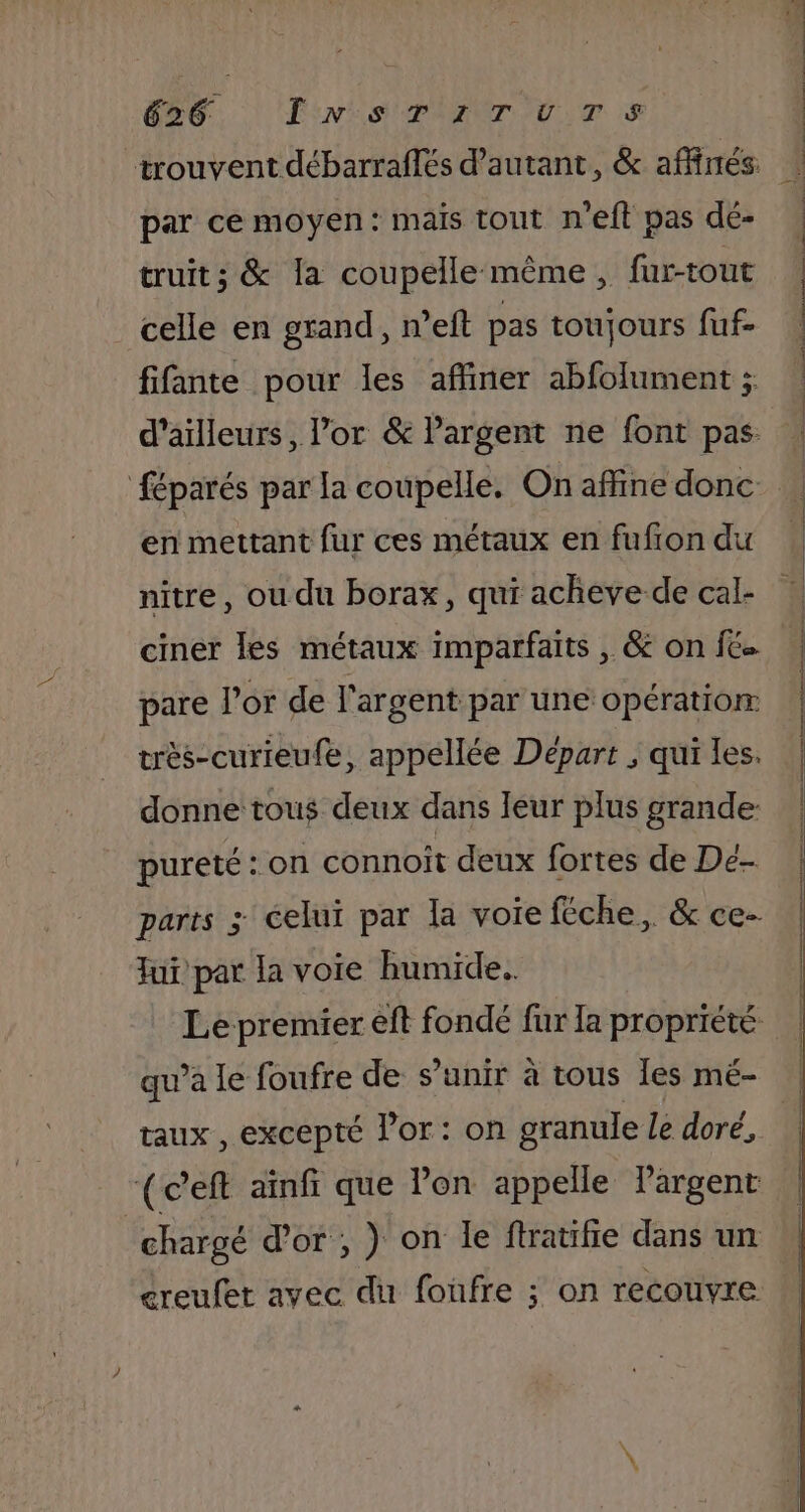 trouvent débarraflés d'autant, &amp; affinés: par ce moyen: mais tout n’eft pas dé- truits &amp; la coupelle même, fur-tout celle en grand, n’eft pas toujours fuf- fifante pour les affiner abfolument ; d’ailleurs, l’or &amp; Pargent ne font pas féparés par la coupelle. On affine donc en mettant fur ces métaux en fufion du nitre, ou du borax, qui acheve de cal- ciner les métaux imparfaits , &amp; on fc pare l'or de l'argent par une opération très-curieufe, appellée Départ ; qui les. donne tous deux dans leur plus grande pureté : on connoît deux fortes de De parts &gt; celui par la voie féche, &amp; ce- Jui par la voie humide. qu’à le foufre de s'unir à tous les mé- taux , excepté l'or: on granule Le doré, (ceft ainfi que lon appelle Pargent | chargé d'or , ) on le ftratifie dans un ereufet avec du foufre ; on recouvre