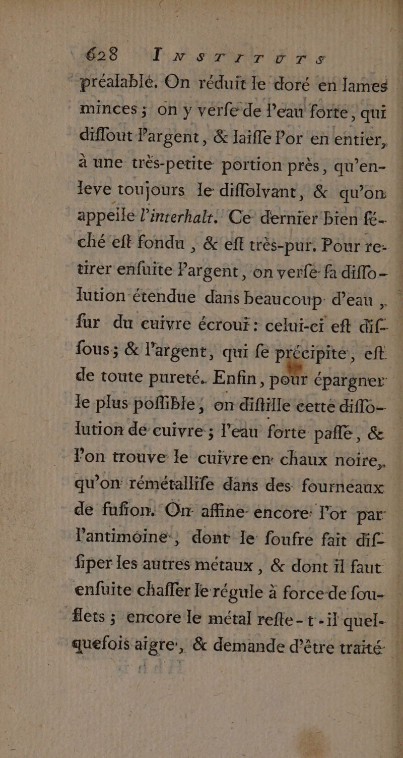 68 Tvsrrrors ‘ préalablé. On réduit le doré en lames minces ; on y vérfe de l’eau forte, Qui diflout argent, &amp; laïfle Por en entier, à une très-petite portion près, qu’en- leve toujours le diffolvant, &amp; qu eje appellé linrerhalt. Ce dernier bien fé- ché'eft fondu , &amp; eff très-pur, Pour re- tirer enfuite Pargent, on verfe fa diflo- : lution étendue dans beaucoup: d’eau , fur du cuivre écrour : celui-ci eft dif fous; &amp; l'argent, qui fe précipité, eft de toute pureté. Enfin, poùr épargner le plus poñible, on difHille cette diflo- lution de cuivre; l’eau forte pañle, &amp; Von trouve le cuivreen: chaux noîre,, qu'on rémétallife dans des fourneaux | de fufion. Or affine: encore: l'or par: l'antimôine, dont le foufre fait dif. fiper les autres métaux , &amp; dont ül faut enfuite chaffer rie à force-de fou- lets ; encore le métal refle- t-il quel- quefois aigre, &amp; demande d’être traité à