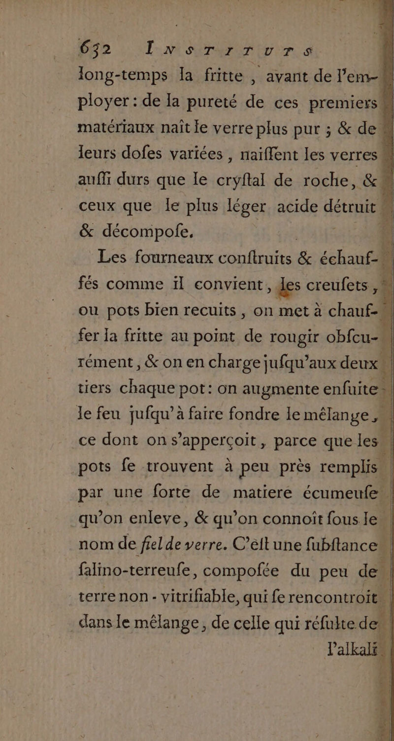 see a finie , avan de l'em k matériaux naît le verre plus pur ; &amp; de 4 leurs dofes variées , naïffent les verres | auf durs que le cryftal de roche, &amp; ceux que Île plus léger acide détruit i &amp; décompofe, ! Les fourneaux conftruits &amp; échauf- | fés comme ïl convient des creufets, : ou pots bien recuits , on met à chau ti È | fer la fritte au point de rougir obfcu- rément , &amp; on en charge jufqu’aux deux Ë tiers chaque pot: on augmente enfuite ! 1 le feu jufqu’à faire fondre le mélange ,. ce dont on s’appercçoit, parce que les pots fe trouvent à peu près remplis par une forte de matiere écumeufe: | qu’on enleve, &amp; qu’on connoît fous le | nom de fiel de verre. C’éltune fubftance falino-terreufe, compofée du peu de . terre non - vitrifiable, qui fe rencontroit dans le mélange, de celle qui réfulte de _ Palkalss, + Li à LIRE