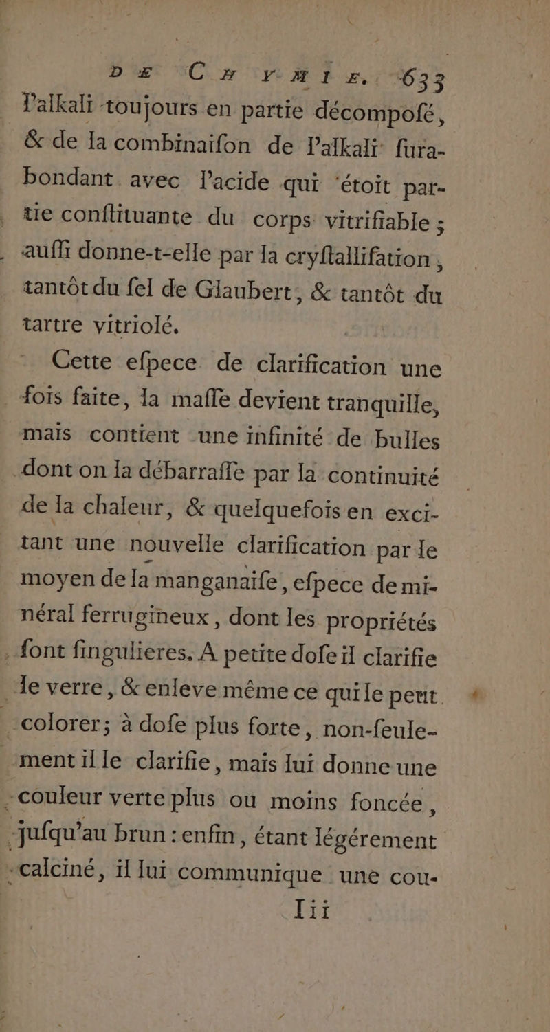 Palkali toujours en partie décompofé, &amp; de la combinaifon de Palkalr fura- bondant avec l'acide qui ‘étoit pat- tie conftituante du corps vitrifiable : auffi donne-t-elle par la cryftallifation , tantôt du fel de Glaubert, &amp; tantôt du tartre vitriolé. | Cette efpece de clarification une fois faite, la mafle devient tranquille, mais contient une infinité de bulles dont on la débarrafle par la continuité de Ia chaleur, &amp; quelquefois en exci- tant une nouvelle clarification par le moyen de la man ganaife, efpece de mi- néral ferrugineux , dont les propriétés font fingulieres. A petite dofeïl clarifie le verre, &amp; enleve même ce quile peut. colorer; à dofe plus forte, non-feule- ment il le clarifie, mais [ui donne une - couleur verte plus où moins foncée, -jufqu’au brun :enfin, étant éraninr | ù calciné, ïl Jui communique une cou- [ri