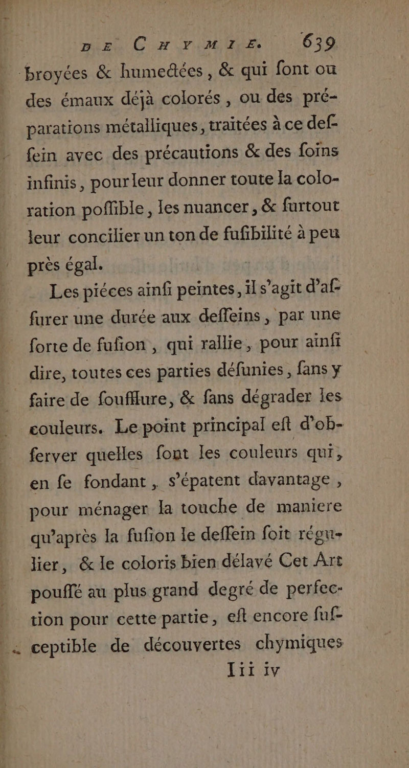 broyées &amp; humedées, &amp; qui font ou des émaux déjà colorés, ou dés pré- parations métalliques, traitées à ce def- fein avec des précautions &amp; des foïns infinis, pour leur donner toute la colo- ration poffible, les nuancer, &amp; furtout leur concilier un ton de fufibilité à peu près égal. Les piéces ainfi peintes, il s’agit daf furer une durée aux deffeins , par une forte de fufion , qui rallie, pour ainfi dire, toutes ces parties défunies, fans y faire de foufflure, &amp; fans dégrader les couleurs. Le point principal eft d’ob- ferver quelles font les couleurs qui, en fe fondant , s’épatent davantage , pour ménager la touche de maniere qu'après la fufon le deffein foit régu- lier, &amp; le coloris bien délavé Cet Art pouffé au plus grand degré de perfec- tion pour cette partie, eft encore fuf- _… ceptible de découvertes chymiques Jii iv