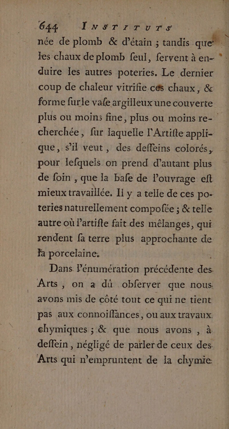 née de plomb &amp; d’étain ; tandis. Hi à les chaux de plomb feul, fervent à en- *: duire les autres poteries. Le dernier coup de chaleur vitrifie.cés chaux, &amp; forme furle vafe argilleux une couverte plus ou moin; fine, plus ou moinsre- cherchée, fur laquelle l'Artifte appli- que, s’il veut, des deffeins colorés, pour lefquels on prend d'autant plus de foin , que la bafe de l’ouvrage eft mieux travaillée. Ii y a telle de ces po- teries naturellement compofée ; &amp; telle autre où l’artifte fait des mélanges, qui rendent fa terre plus approchante de fa porcelaine. Dans Pénumération précédente des. Arts, on a dû obferver que nous avons mis de côté tout ce qui ne tient pas aux connoiïfflances, ou aux travaux. chymiques ; &amp; que nous avons , à deffein , négligé de parler de ceux des. Arts qui empruntent de la chymie