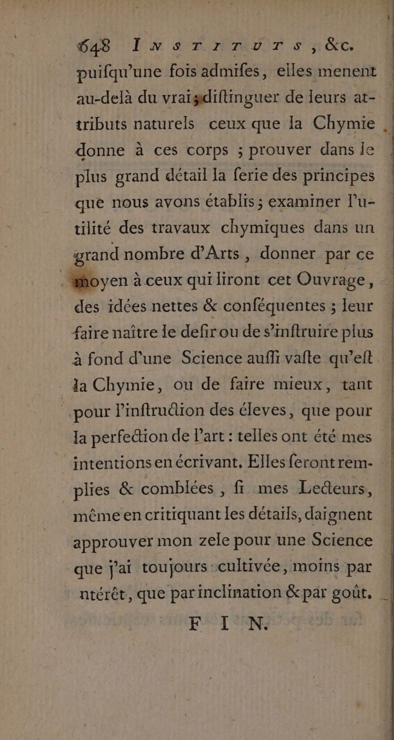 puifqu'une fois admifes, elles menent au-delà du vraigdiftinguer de leurs at- tributs naturels ceux que la Chymie donne à ces corps ; prouver dans Îe plus grand détaïl la ferie des principes que nous avons €tablis ; examiner Pu- tilité des travaux chymiques dans un grand nombre d'Arts, donner par ce so yen à ceux qui liront cet Ouvrage : des idées nettes &amp; conféquentes ; leur faire naître Îe defir ou de s’inftruire plus la Chymie, ou de faire mieux, tant pour Pinftrution des éleves, que pour la perfection de l'art : telles ont été mes plies &amp; comblées , fr mes Lecteurs, même en critiquant les détails, daïgnent approuver mon zele pour une Science que jai toujours cultivée, moins par et M à à | “4 | É