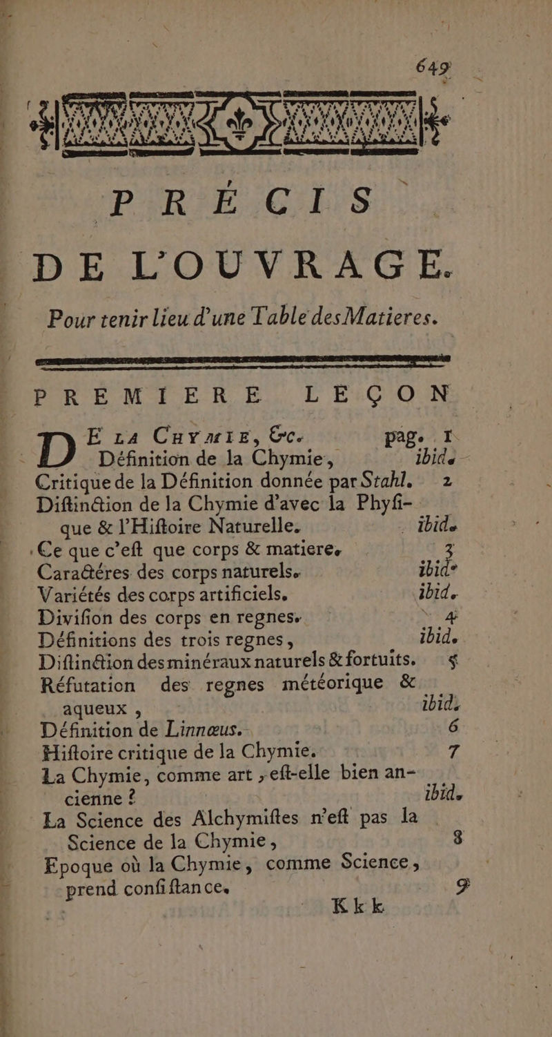 7 es, ps R ns CIS DE L’'OUVRAGE. Pour tenir lieu d’une Table des Matieres. PREMIERE LEÇON Définition de la Chymie, ibid e Critique de la Définition donnée par Stahl. 2 Diflin@ion de la Chymie d’avec la Phyfi- que &amp; l’Hiftoire Naturelle. . ibid Ce que c ’eft que corps &amp; matiere, Cara@éres des corps naturels. bide Variétés des corps artificiels. 4% Divifion des corps en regnes. Définitions des trois regnes, ibid, Diftin&amp;ion desminéraux naturels &amp;fortuits, $ Réfutation des regnes météorique &amp; aqueux , ibide Définition de Linnœus. 6 Hifloire critique de la Chymie. : La Chymie, comme art , -eft-elle bien an- cienne ? ibid, La Science des Rich yroites meft pas la Science de la Chymie, Epoque où la Chymie, comme Science, :hri confiftan ce. Kkk