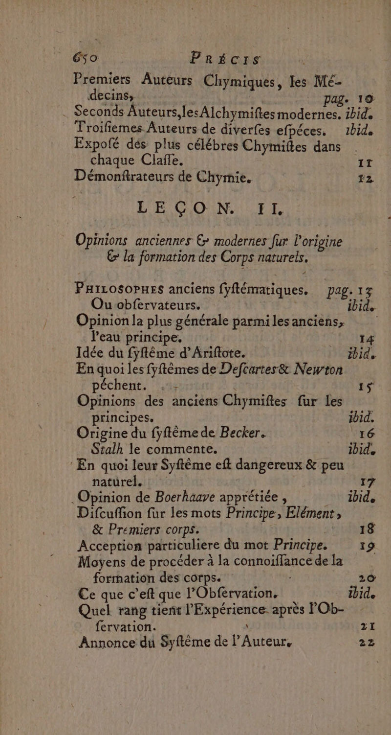 So Précis Premiers Auteurs Chymiques, les Mé- decins, , age 19: . Seconds Auteurs les AÏchymiftesmodernes. ibid. Troifiemes Auteurs de diverfes efpéces. 1bid. Expofé dés plus célébres Chymiftes dans chaque Claffe. Le Démonftrateurs de Chymie. #2 Opinions anciennes &amp; modernes fur l'origine € la formation des Corps naturels. PHiLosoPHes anciens fyflématiques. pag. 17 Ouobfervateurs. ibid. Opinion la plus générale parmilesanciens, l'eau principe. | 14 Idée du fyfême d’Ariftote. ibid. En quoi les fyftèmres de Defcartes&amp; Newton péchent. au 4 Opinions des anciens Chymiftes fur les principes. ibid. Origine du fyftème de Becker. 16 Stalh le commente. _ ibid, En quoi leur Syftême eft dangereux &amp; peu naturel. 17 Opinion de Boerhaave apprétiée , ibide Difcuffion für les mots Principe, Elément, &amp; Premiers corps. | 18 Acception particuliere du mot Principe. 19 Moyens de procéder à la connoiffance de la formation des corps. 20 Ce que c’eft que l’Obfervation. 1bide Quel rang tient l'Expérience: après POb- fervation. due. Annonce du Syftème de l’Auteur, 22