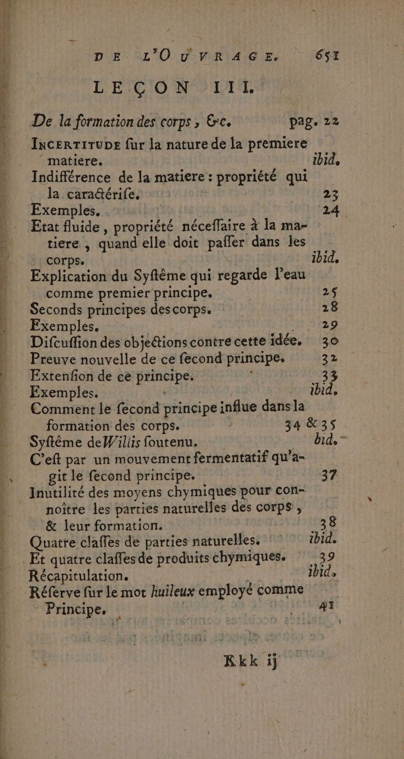 DE “L'O v'R!4A GS. 61 L' ECO W'0 LI, De la formation des corps ; &amp;c. pag. 22 IncERTITUDE fur la nature de la premiere ‘ matiere. ibid, Indifférence de la matiere: propriété qui la cara@érife, 23 Exemples, QUE” Etat fluide , propriété néceffaire à la ma- tiere ,| quand elle doit pafler dans les corps. ibid, Explication du Syftême qui regarde l’eau comme premier principe. 2$ Seconds principes descorps. 28 Exemples, HET Difcuffion des objections contre cette idée, 30 Preuve nouvelle de ce fecond principe. 22 Extenfion de ce principe. 33 Exemples. +4: ibid, Comment le fecond principe influe dans la formation des corps. 34 &amp;35 Syftême deWiliis foutenu. bid. C'eft par un mouvement fermentatif qu’a- | git le fecond principe. 37 Inutilité des moyens chymiques pour con- noître les parties naturelles des corps, &amp; leur formation. | _38 Quatre claffes de parties naturelles. : ibid. Et quatre claffesde produitschymiques. 32 Récapitulation. RNB Réferve fur le mot hiuileux employé comme Principe, f 1 4 Rkk ij æ