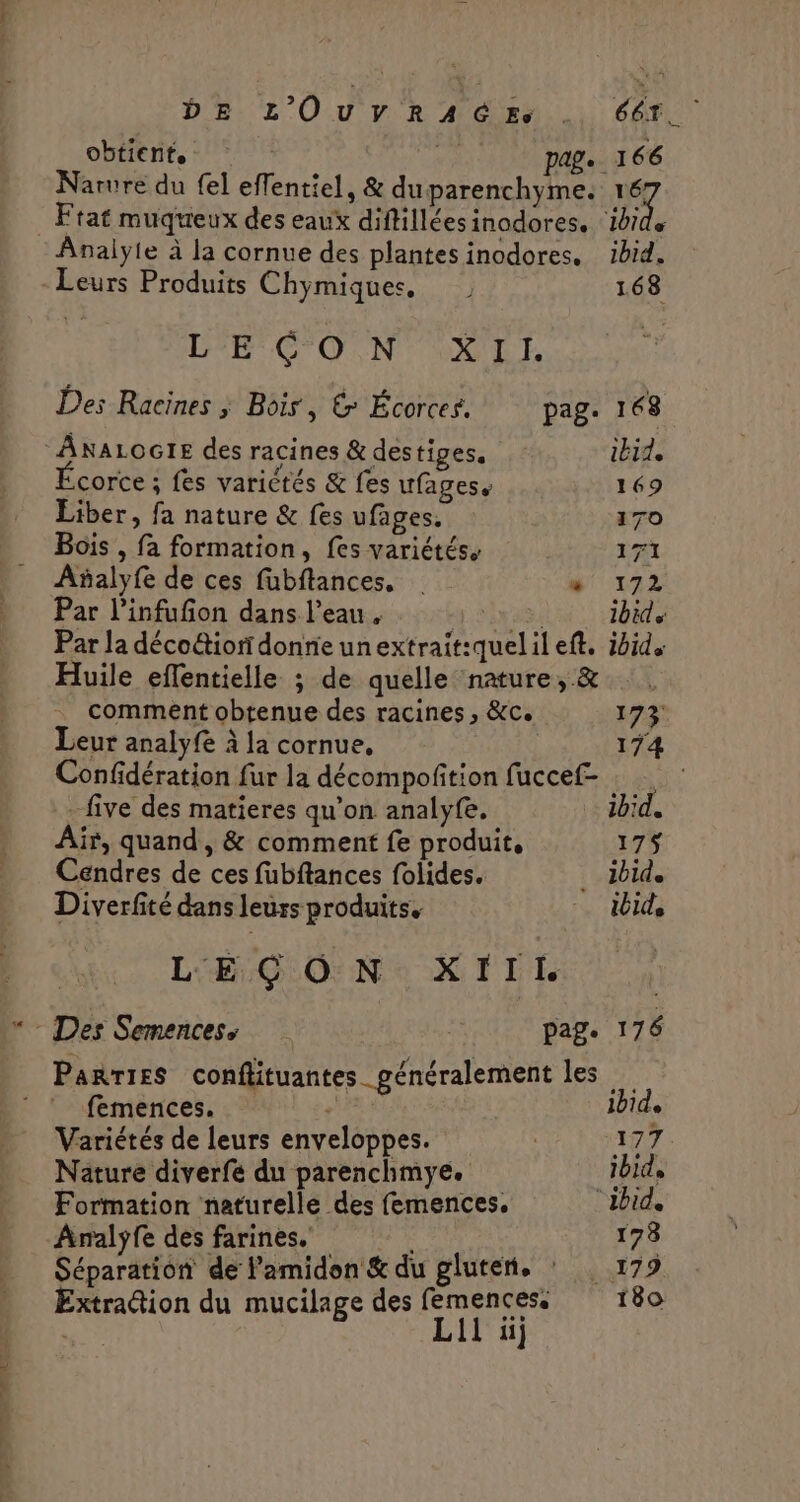 DB. L'O.U y. R A Cr... CAT obtient. pag. 166 Narure du fel effentiel, &amp; duparenchyme. 1e . Ftat muqueux des eaux diffilléesinodores. ‘ibide Analyie à la cornue des plantes inodores. ibid. Leurs Produits Chymiques, 168 LE CON OUTRE Des Racines ; Bôis, &amp; Écorces. pag. 168 ANALOGIE des racines &amp; destiges. ibid. corce ; fes variétés &amp; fes ufagess 169 Liber, fa nature &amp; fes ufages. 170 Bois , fa formation, fes variétés. 171 Añalyfe de ces fubftances. # 172 Par l’infufon dans l’eau, | ibid Par la déco&amp;iondonnieunextrait:quelil eft. ibid. Huile effentielle ; de quelle nature, &amp; comment obtenue des racines , &amp;c. 173 Leur analyfe à la cornue, 174 Confidération fur la décompofition fuccef- - five des matieres qu’on analyfe. ibid. Air, quand, &amp; comment fe produit, 175 Cendres de ces fubftances folides. . ibide Diverfité dans leurs produits. … id LEÇON XIII Des Semences, | page 176 Parries conflituantes_ généralement les : ! femences. ibide Variétés de leurs enveloppes. | 177 Nature diverfe du parenchmye. ibid, Formation naturelle des femences. “ibid, Analyfe des farines. 178 Séparation de l’amidon &amp; du gluten, : 179 Extradion du mucilage des femencess 180 Lil üj