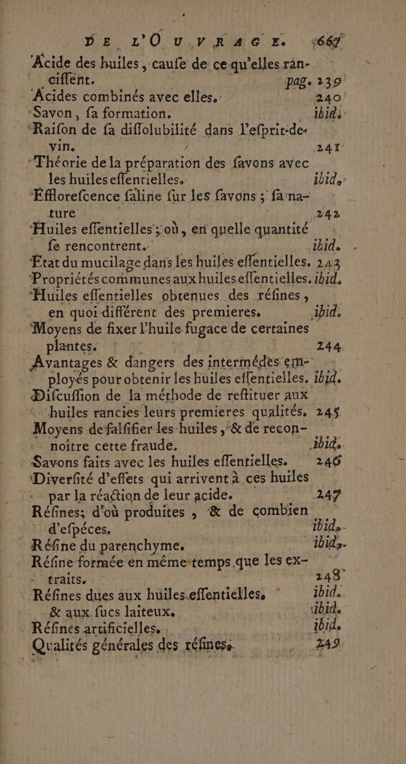 | DE L'OuvRAGEr ‘66 Acide des huiles , caufe de ce qu’elles ran- _Gifleñt. | Page 239 - Acides combinés avec elles. | 240 ‘Savon, fa formation. | ibid: “Raifon de fa diffolubilité dans l’efprit-de- vin, / 241. ‘Théorie de la préparation des favons avec _ les huileseffentielles.- ibid ‘Eflorefcence faline {ur les favons ; farna- LAEUTÉ 242 Huiles effentielles ;:où, en quelle quantité _ fe rencontrent. ibide État du mucilage dans les huiles effentielles, 243 Propriétéscommunesauxhuileseffentielles. ibid, Huiles eflentielles obtenues des réfines, - en quoi différent des premieres. ibid, Moyens de fixer l'huile fugace de certaines plantes. 244 Avantages &amp; dangers des intermédes em- ployés pour obtenir les huiles effentielles. 1914, Difcuflion de la méthode de reftituer aux. :… huiles rancies leurs premieres qualités, 245 Moyens defalfifier les-huiles ,'&amp; de recon- :. noître cette fraude. bits. : Savons faits avec les huiles effentielles. 246 Diverfité d’effets qui arrivent à ces huiles par la réaétion de leur acide. 247 Réfines; d’où produites , &amp; de combien d’efpéces. 11e - Réfine du parenchyme. 1bida. Réfine formée en mêmertemps.que lesex- traits. | _ 248 Réfines dues aux huiles.effentielles, ibid. . &amp; aux. fucs laiteux. ROLE bi Réfines artificielles, : ibid, Qualités générales des réfinese. . 249