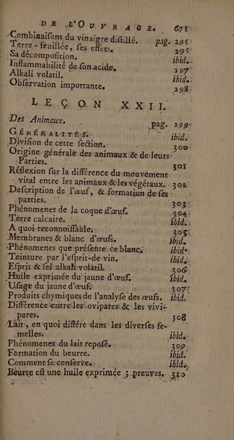 DE HO uw py:R:A 8 Ee G7T “Combinaifons du Vinaigre difillé. PÆ£. 295 Terre - feuillée, fes effets, : 29%) * Sa décompofñition. ibid. Inflammabilité de fon acide, 297! Alkali volatil, ibid, ; Obfervation importante, 298: LE CG ON xx Ie “Des Animaux. Pag. 299: GÉNÉR ALI TÉ.S:. UT ibid. . :Divifion de cette fedion, : 0®! Origine générale des: animaux L&amp; de:leurs: LESC ERRDPNenE Réflexion für la différence du-mouvément . vital entre Les animaux-&amp;les végétaux. 302 Defcription de l'œuf, &amp;.formation de-fes : 30T parties. 303 - Phénomenes de Ja coque d'œuf, TL804 | -Térre calcaire. : : HIER ibid. : À quoi-reconnoifläble;s : . 308. | -Membranes &amp; blanc d'œufs. ibid, | “Phénomenes que préfente. ce blancs ibid® Téinture par l’efprit-de-vin, : ibid Efprit&amp;fel alkali-volatil. | 306 Huile exprimée du jaune d'œuf, ibid. . Ufage du jaune d'œufs ‘ 3077 Produits chymiques de l’analyfe des œufs, ibid. | Différenceentre:lestovipates &amp; les viviz . pares. TOM Lens 308 “Lait, enquoi différé dans’ les diverfes fe- ti E .mélles… | | dbide-. _ Phénomenes du-lait repofé. . 309, “Formation du beurre. | ibid. _ Commentfe:conferve.… LB a ten ibid - Béurre eft une huile exprimée 5 preuves. 310