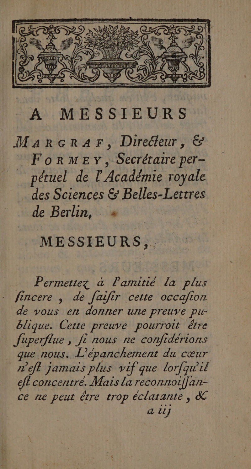 … Permettez à Pamitié la plus fincere , de faifir cette occafion de vous en donner une preuve pu- blique. Cette preuve pourroit étre Juperflue , jt nous ne confidérions que nous. L’épanchement du cœur meft jamais plus vif que lorfqwil efl concentre. Mais la reconnoif]an- ce ne peut étre trop éclatante , &amp; a il]