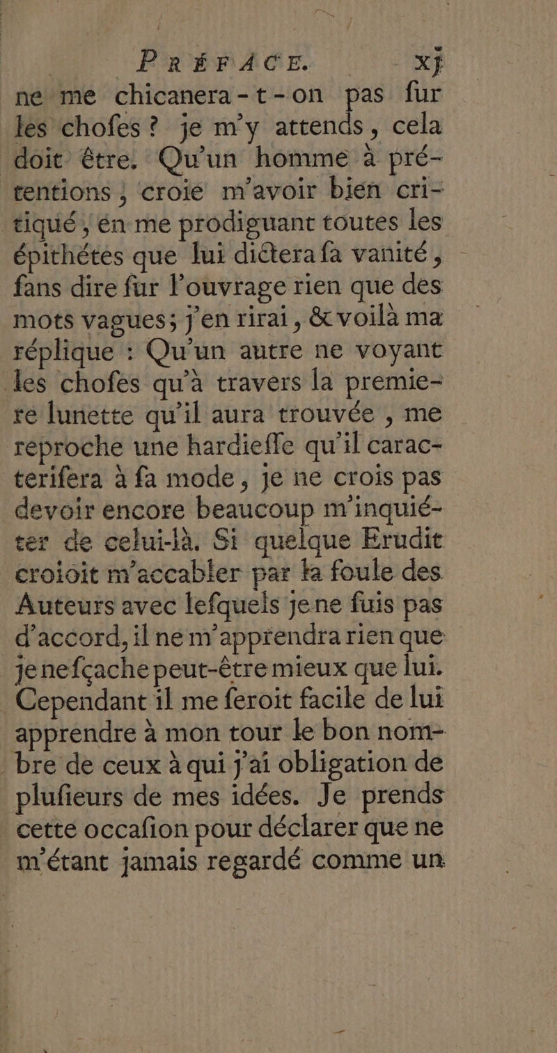 Fr | PRÉFACE Xj ne me chicanera-t-on pas fur les chofes ? je m'y attends, cela doit être. Qu'un homme à pré- tentions ; croié m'avoir bien cri- tiqué , én me prodiguant toutes les épithétes que lui diétera fa vanité, fans dire fur Pouvrage rien que des mots vagues; j'en rirai, &amp;voilà ma réplique : Qu'un autre ne voyant les chofes qu'à travers la premie- re lunette qu’il aura trouvée , me réproche une hardiefle qu'il carac- terifera à fa mode, je ne crois pas devoir encore beaucoup m'inquié- ter de celui-là, Si quelque Érudit croioit m'accabler par k foule des Auteurs avec lefquels jene fuis pas _ d'accord, il ne m'apprendra rien que jenefçache peut-être mieux que lui. Cependant il me feroit facile de lui apprendre à mon tour le bon nom- bre de ceux à qui j'ai obligation de plufieurs de mes idées. Je prends cette occafion pour déclarer que ne m'étant jamais regardé comme un