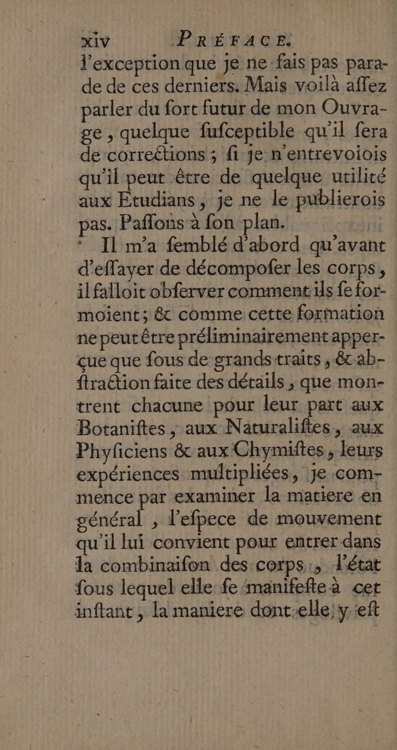 l'exception que je ne fais pas para- de de ces derniers. Mais voilà affez parler du fort futur de mon Ouvra- ge , quelque fufceptible qu'il fera de correétions ; fi Je n'entrevoiois qu’il peut être de quelque utilité aux Etudians, je ne le publierois pas. Paffons à fon plan. | * Il m'a femblé d'abord qu'avant d’effayer de décompofer les corps, | il falloit obferver comments fe for- moient; 8 comme cette formation ne peut être préliminairement apper- çue que fous de grandsttraits , êtab- ftraétion faite des détails , que mon- trent chacune pour leur part aux Botaniftes ; aux Naturaliftes, aux Phyficiens &amp; aux Chymiftes , leurs expériences multiphiées, Je com- mence par examiner la matiere en général , l’efpece de mouvement qu'il lui convient pour entrer dans la combinaifon des-corps:, L'état fous lequel elle fe‘manifefteà cet inftant , la maniere dont-elle y ef