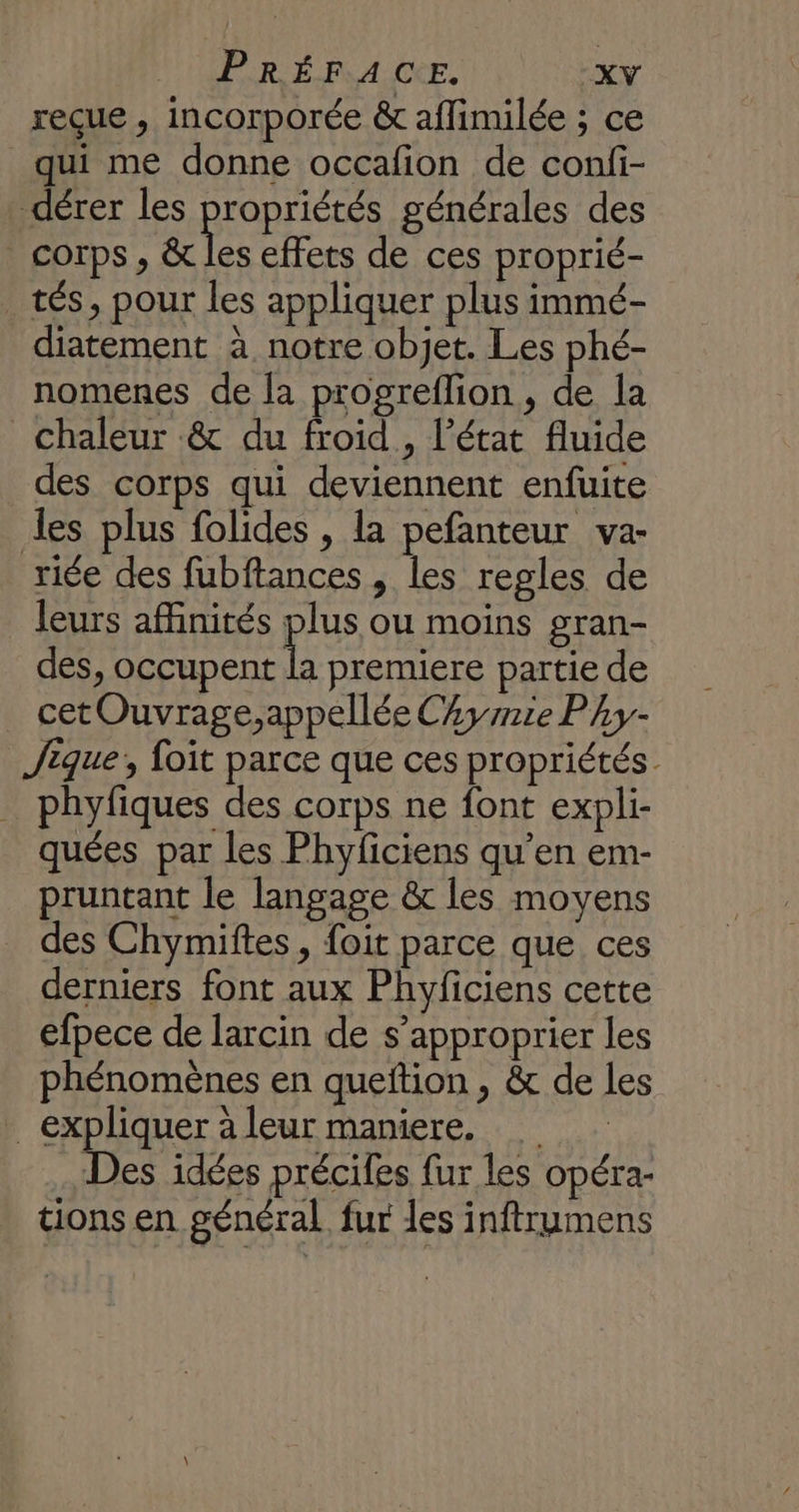 reçue , incorporée &amp; aflimilée ; ce qui me donne occafion de conli- dérer les propriétés générales des corps, &amp; les effets de ces proprié- tés, pour les appliquer plus immé- _ diatement à notre objet. Les phé- nomenes de la progreflion, de la Chaleur &amp; du froid, l’état fluide des corps qui deviennent enfuite les plus folides , la pefanteur va- riée des fubftances , les regles de leurs affinités plus ou moins gran- des, occupent la premiere partie de cet Ouvrage,appellée CAyrie Py- Jique, foit parce que ces propriétés. _ phyfiques des corps ne font expli- quées par les Phyficiens qu’en em- pruntant le langage &amp; les moyens _ des Chymiftes, foit parce que ces derniers font aux Phyficiens cette efpece de larcin de s’approprier les phénomènes en queftion , &amp; de les expliquer à leur maniere. Des idées précifes fur les opéra- tions en général fur les inftrumens