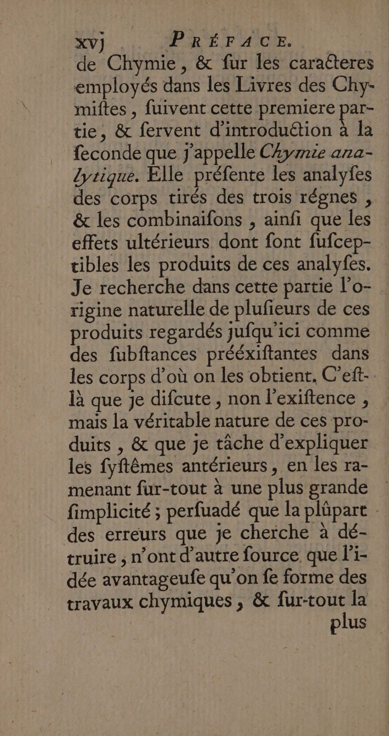de Chymie, &amp; fur les caraéteres employés dans les Livres des Chy- miftes , fuivent cette premiere par- tie, &amp; fervent d'introduétion à la feconde que j'appelle CAyrrie ana- lyrique. Elle préfente les analyfes des corps tirés des trois régnes , &amp; les combinaifons , ainfi que les effets ultérieurs dont font fufcep- tibles les produits de ces analyfes. Je recherche dans cette partie l’o- rigine naturelle de plufieurs de ces produits regardés jufqu'ici comme des fubftances prééxiftantes dans les corps d’où on les obtient, C'eft- là que je difcute, non l’exiftence , mais la véritable nature de ces pro- duits , &amp; que je tâche d'expliquer les fyftêmes antérieurs, en les ra- menant fur-tout à une plus grande fimplicité ; perfuadé que la plüpart des erreurs que je cherche à dé- truire ; n’ont d'autre fource. que l'i- dée avantageufe qu'on fe forme des travaux chymiques , &amp; fur-tout la plus